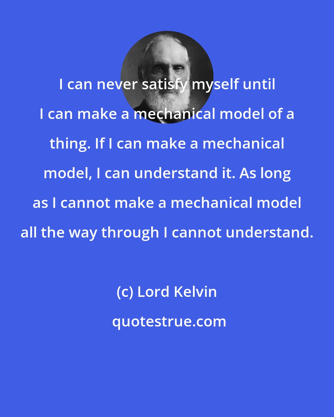 Lord Kelvin: I can never satisfy myself until I can make a mechanical model of a thing. If I can make a mechanical model, I can understand it. As long as I cannot make a mechanical model all the way through I cannot understand.