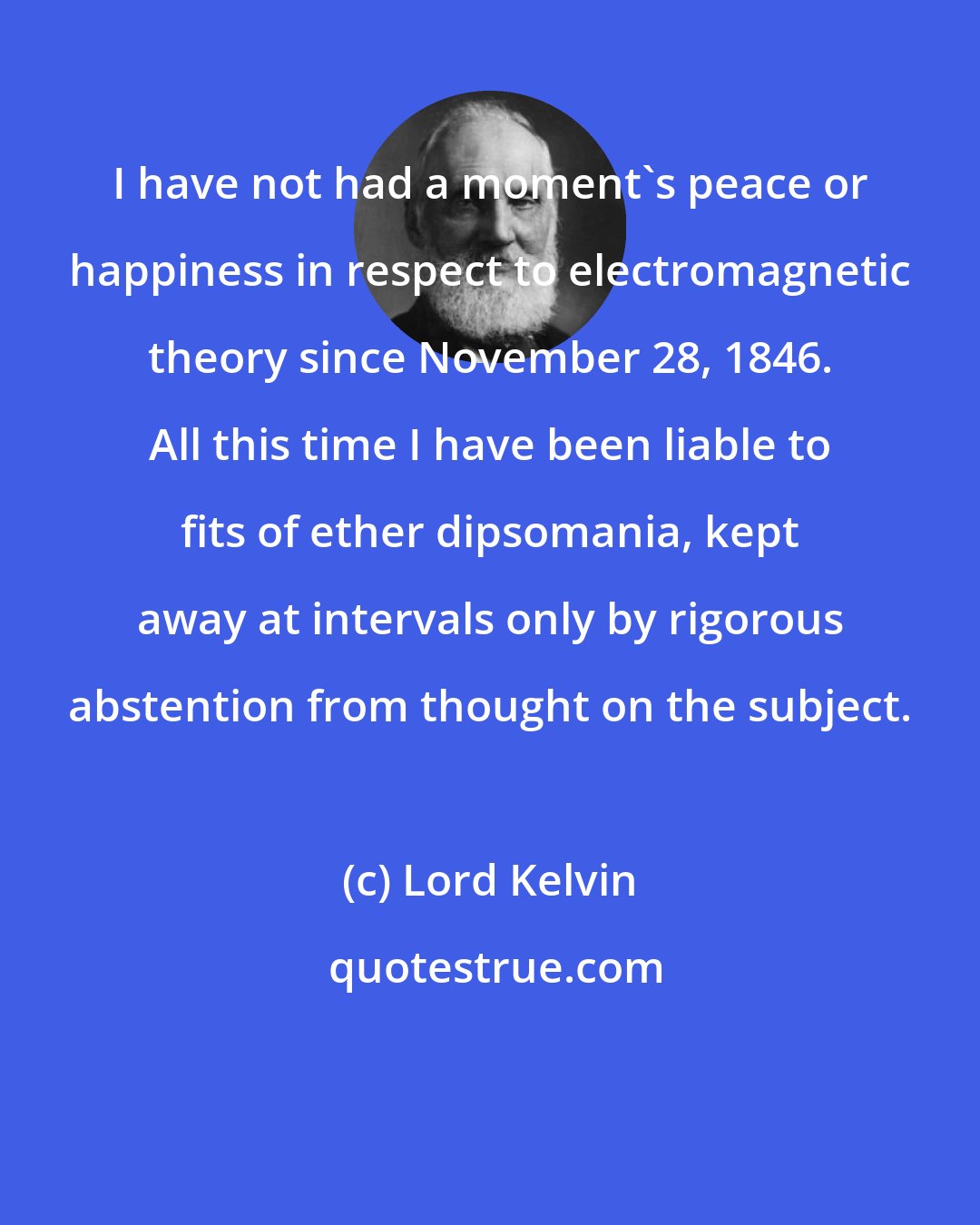 Lord Kelvin: I have not had a moment's peace or happiness in respect to electromagnetic theory since November 28, 1846. All this time I have been liable to fits of ether dipsomania, kept away at intervals only by rigorous abstention from thought on the subject.