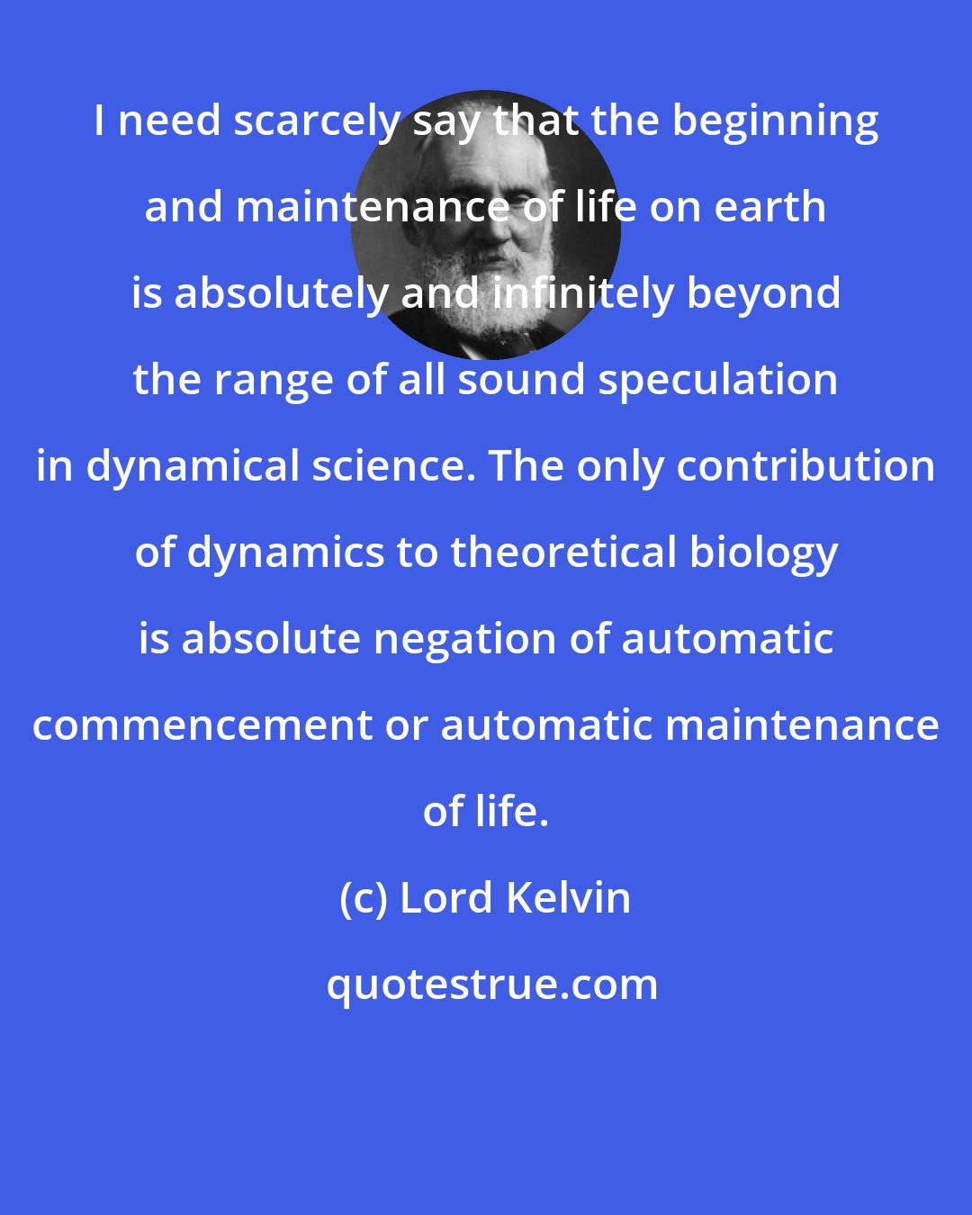 Lord Kelvin: I need scarcely say that the beginning and maintenance of life on earth is absolutely and infinitely beyond the range of all sound speculation in dynamical science. The only contribution of dynamics to theoretical biology is absolute negation of automatic commencement or automatic maintenance of life.