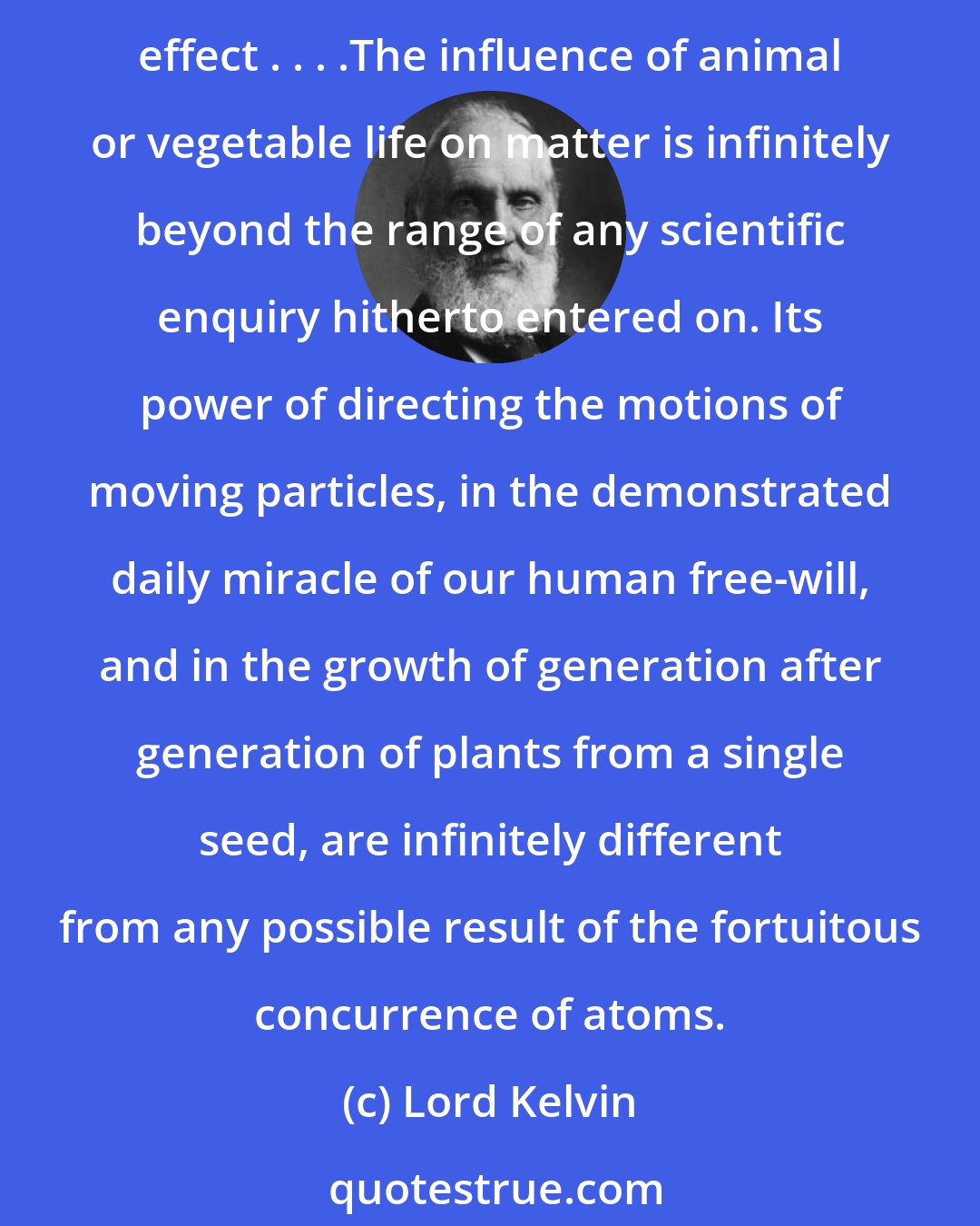 Lord Kelvin: It is conceivable that animal life might have the attribute of using the heat of surrounding matter, at its natural temperature, as a source of energy for mechanical effect . . . .The influence of animal or vegetable life on matter is infinitely beyond the range of any scientific enquiry hitherto entered on. Its power of directing the motions of moving particles, in the demonstrated daily miracle of our human free-will, and in the growth of generation after generation of plants from a single seed, are infinitely different from any possible result of the fortuitous concurrence of atoms.