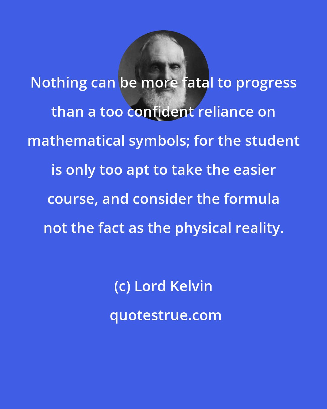 Lord Kelvin: Nothing can be more fatal to progress than a too confident reliance on mathematical symbols; for the student is only too apt to take the easier course, and consider the formula not the fact as the physical reality.