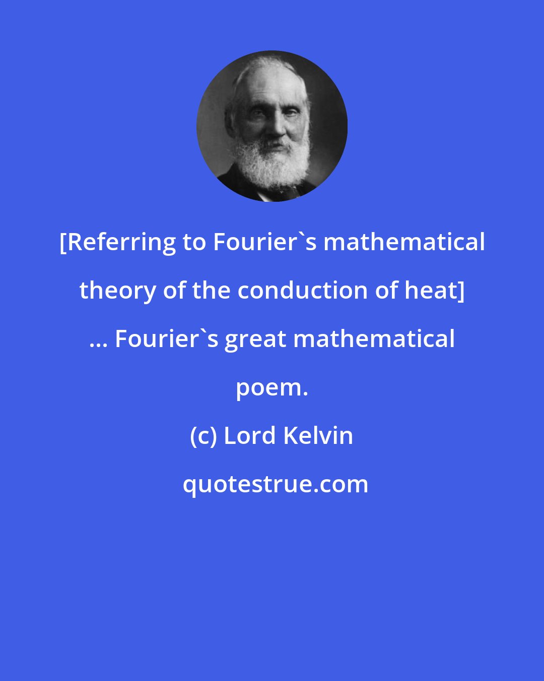 Lord Kelvin: [Referring to Fourier's mathematical theory of the conduction of heat] ... Fourier's great mathematical poem.