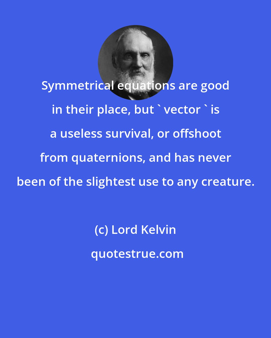 Lord Kelvin: Symmetrical equations are good in their place, but ' vector ' is a useless survival, or offshoot from quaternions, and has never been of the slightest use to any creature.