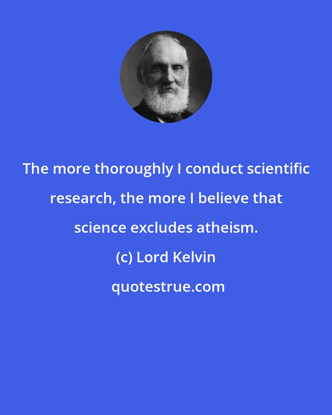 Lord Kelvin: The more thoroughly I conduct scientific research, the more I believe that science excludes atheism.