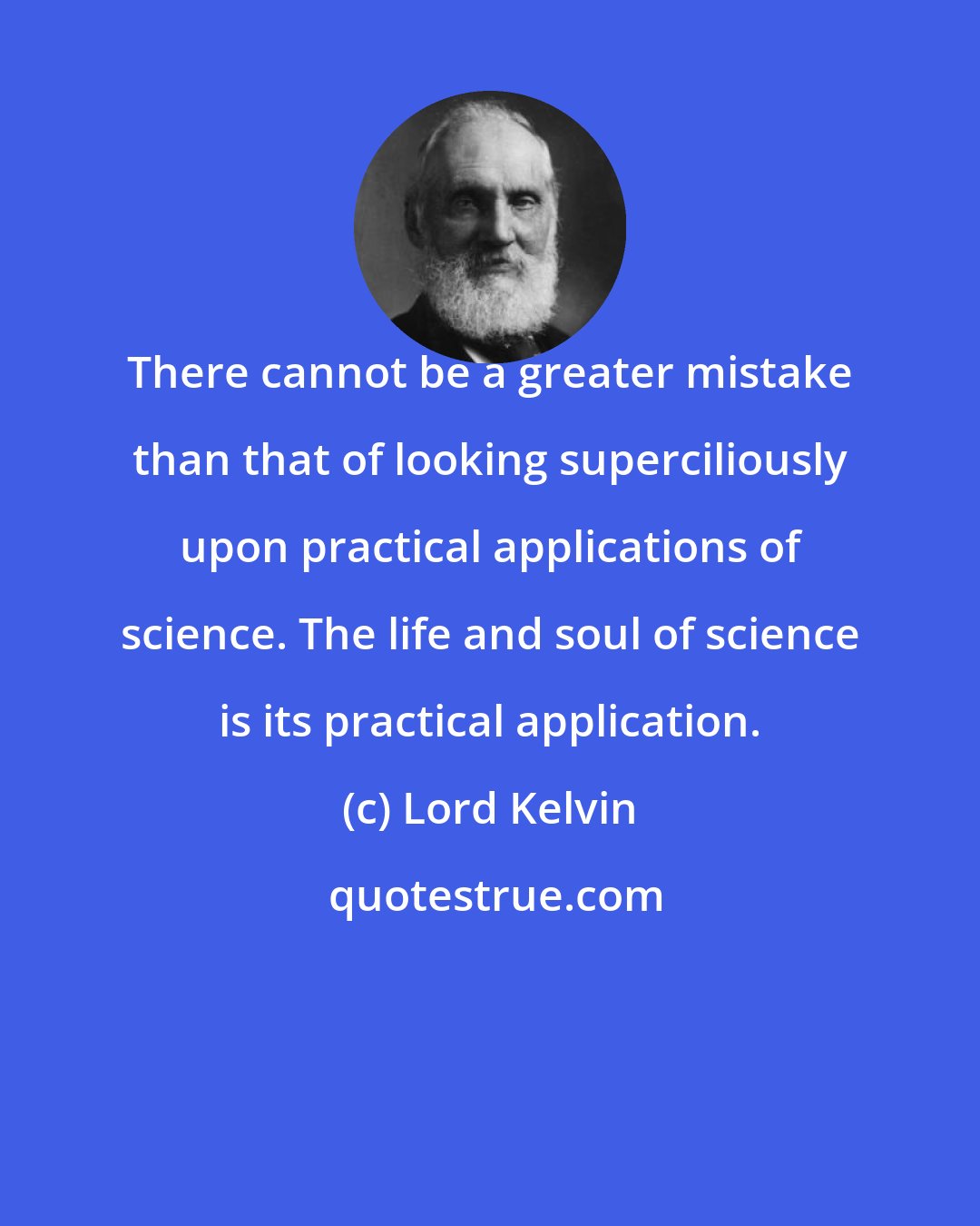 Lord Kelvin: There cannot be a greater mistake than that of looking superciliously upon practical applications of science. The life and soul of science is its practical application.