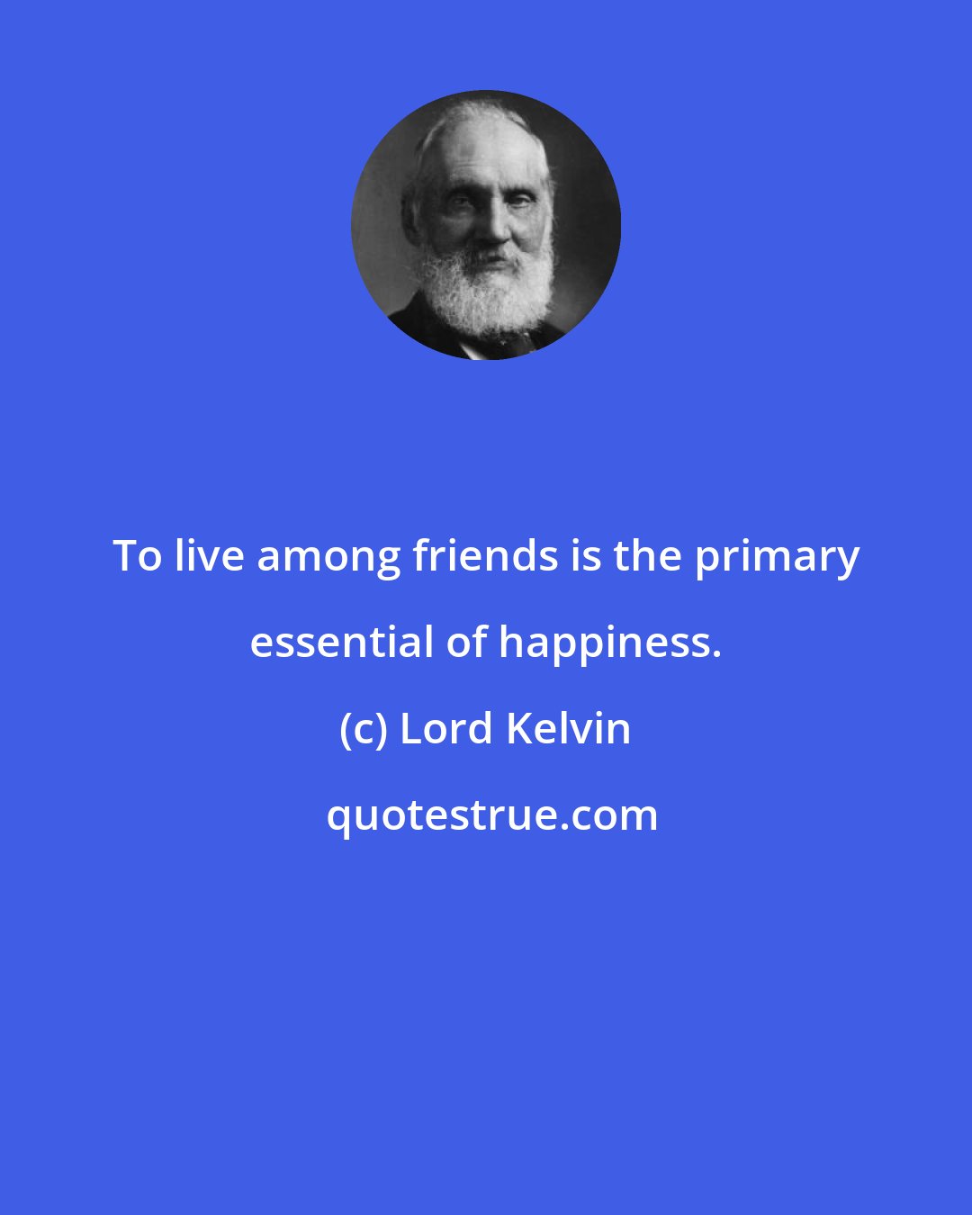 Lord Kelvin: To live among friends is the primary essential of happiness.