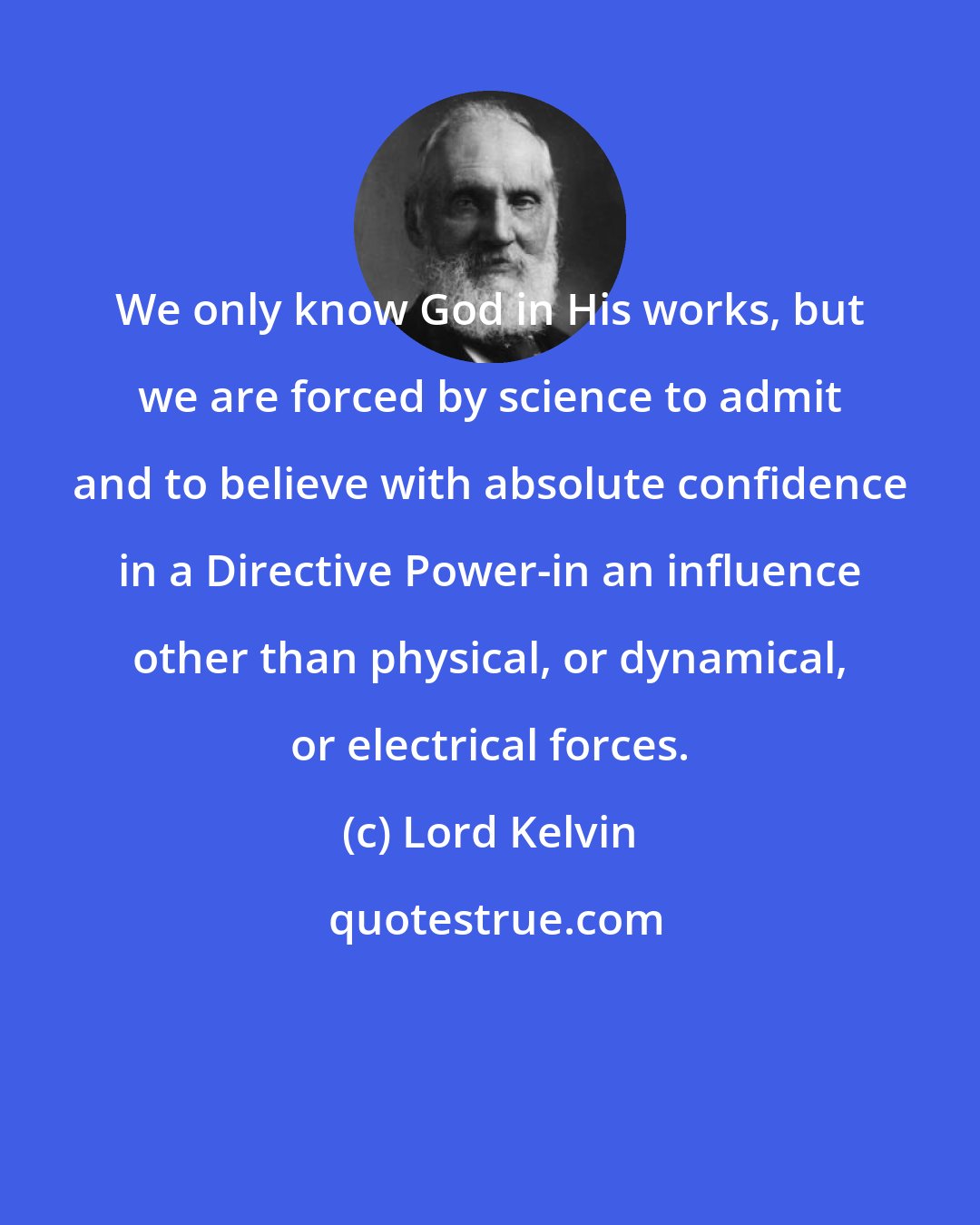 Lord Kelvin: We only know God in His works, but we are forced by science to admit and to believe with absolute confidence in a Directive Power-in an influence other than physical, or dynamical, or electrical forces.