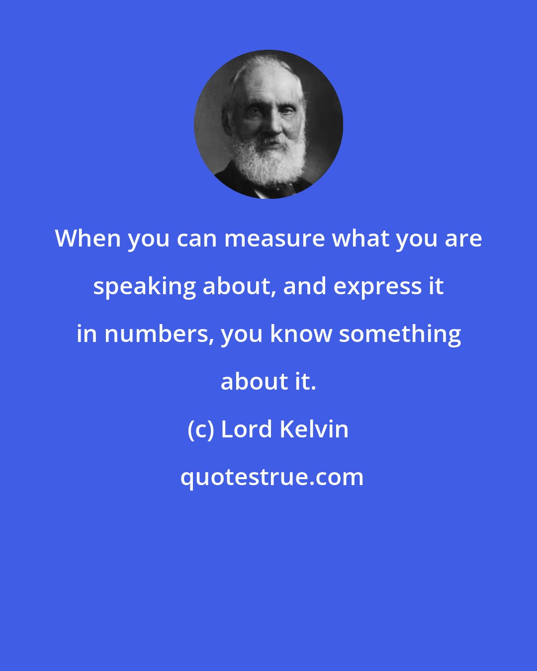 Lord Kelvin: When you can measure what you are speaking about, and express it in numbers, you know something about it.