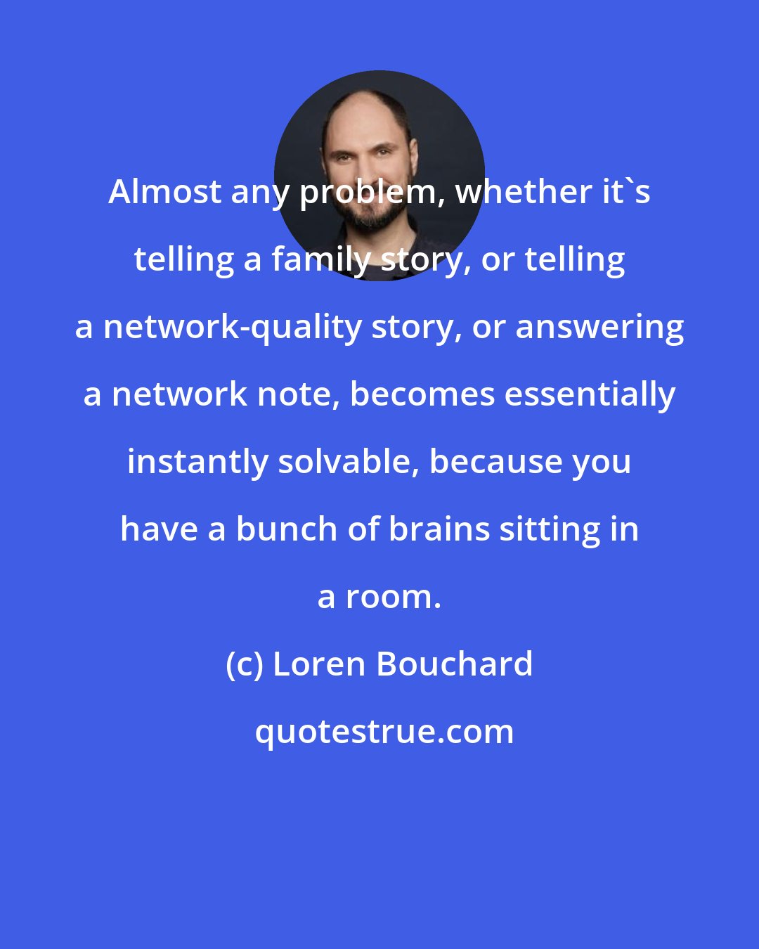 Loren Bouchard: Almost any problem, whether it's telling a family story, or telling a network-quality story, or answering a network note, becomes essentially instantly solvable, because you have a bunch of brains sitting in a room.