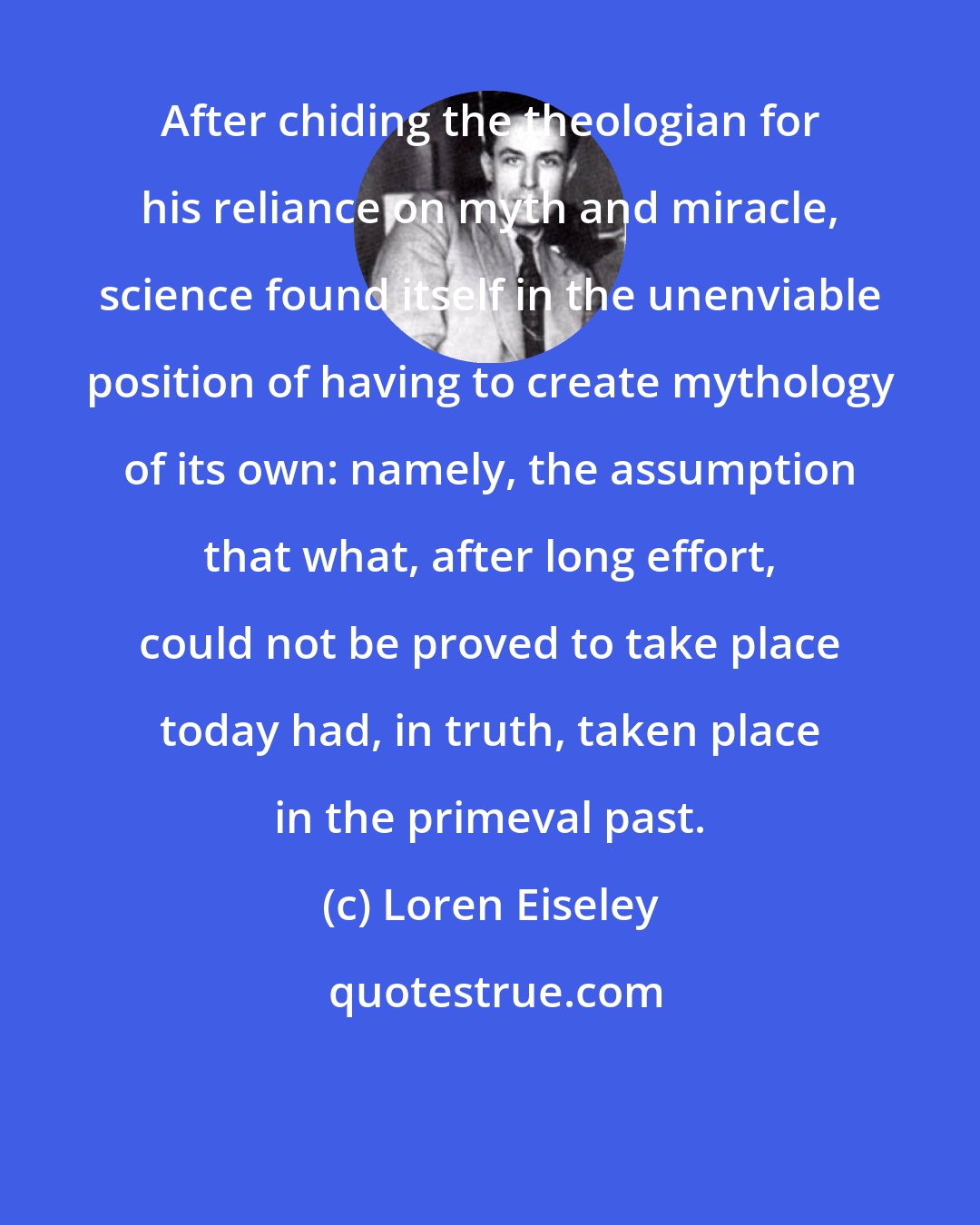 Loren Eiseley: After chiding the theologian for his reliance on myth and miracle, science found itself in the unenviable position of having to create mythology of its own: namely, the assumption that what, after long effort, could not be proved to take place today had, in truth, taken place in the primeval past.