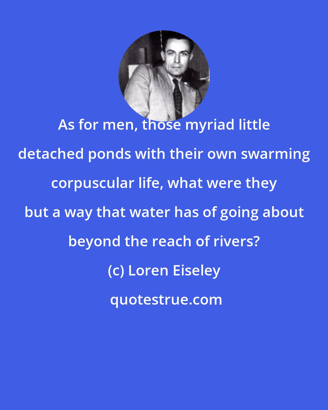 Loren Eiseley: As for men, those myriad little detached ponds with their own swarming corpuscular life, what were they but a way that water has of going about beyond the reach of rivers?