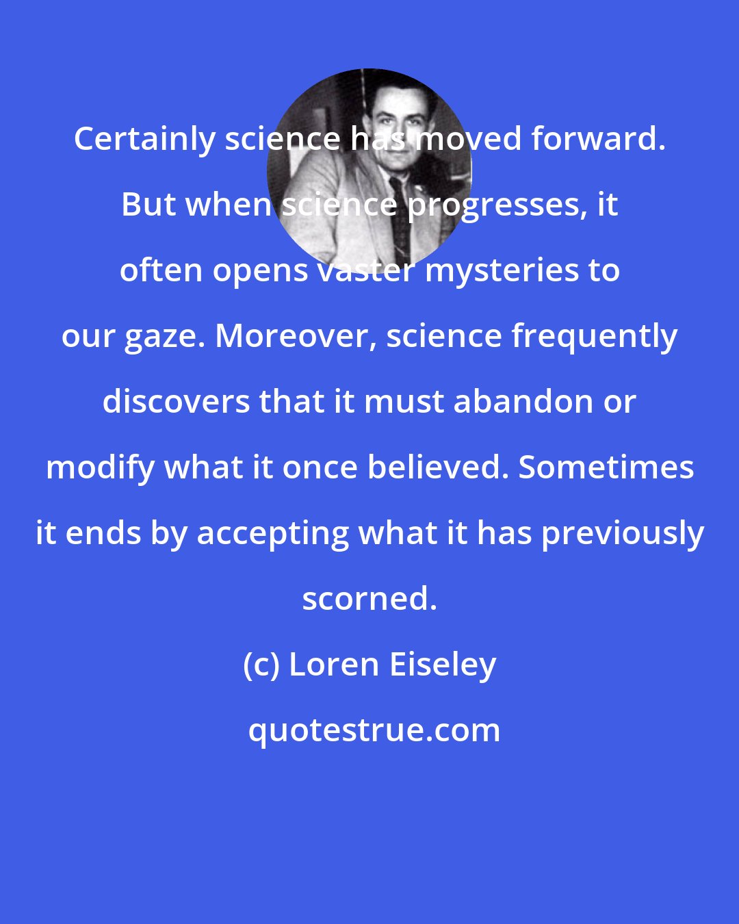 Loren Eiseley: Certainly science has moved forward. But when science progresses, it often opens vaster mysteries to our gaze. Moreover, science frequently discovers that it must abandon or modify what it once believed. Sometimes it ends by accepting what it has previously scorned.