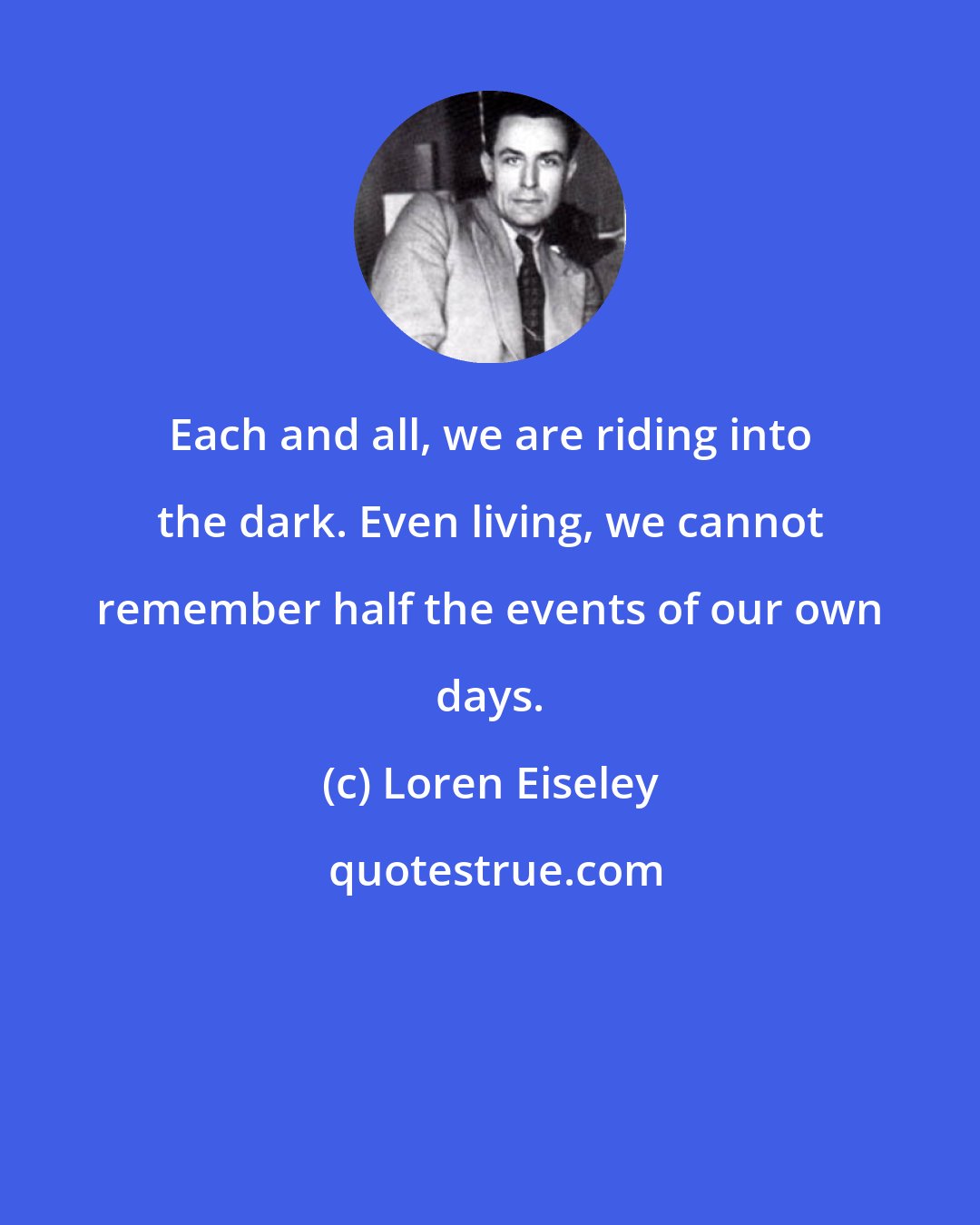 Loren Eiseley: Each and all, we are riding into the dark. Even living, we cannot remember half the events of our own days.