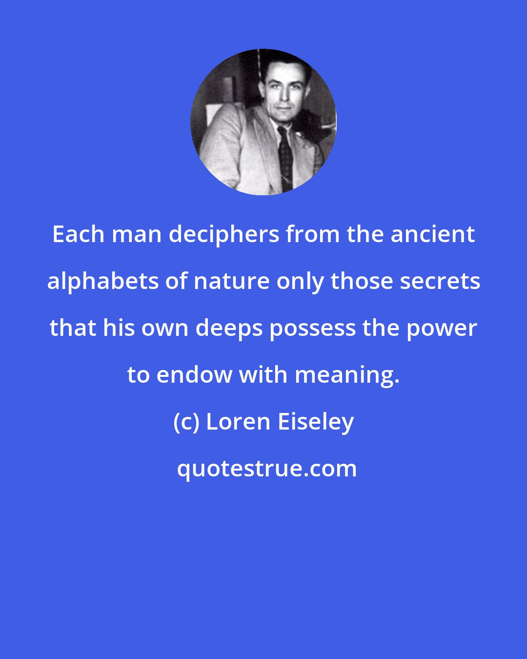 Loren Eiseley: Each man deciphers from the ancient alphabets of nature only those secrets that his own deeps possess the power to endow with meaning.