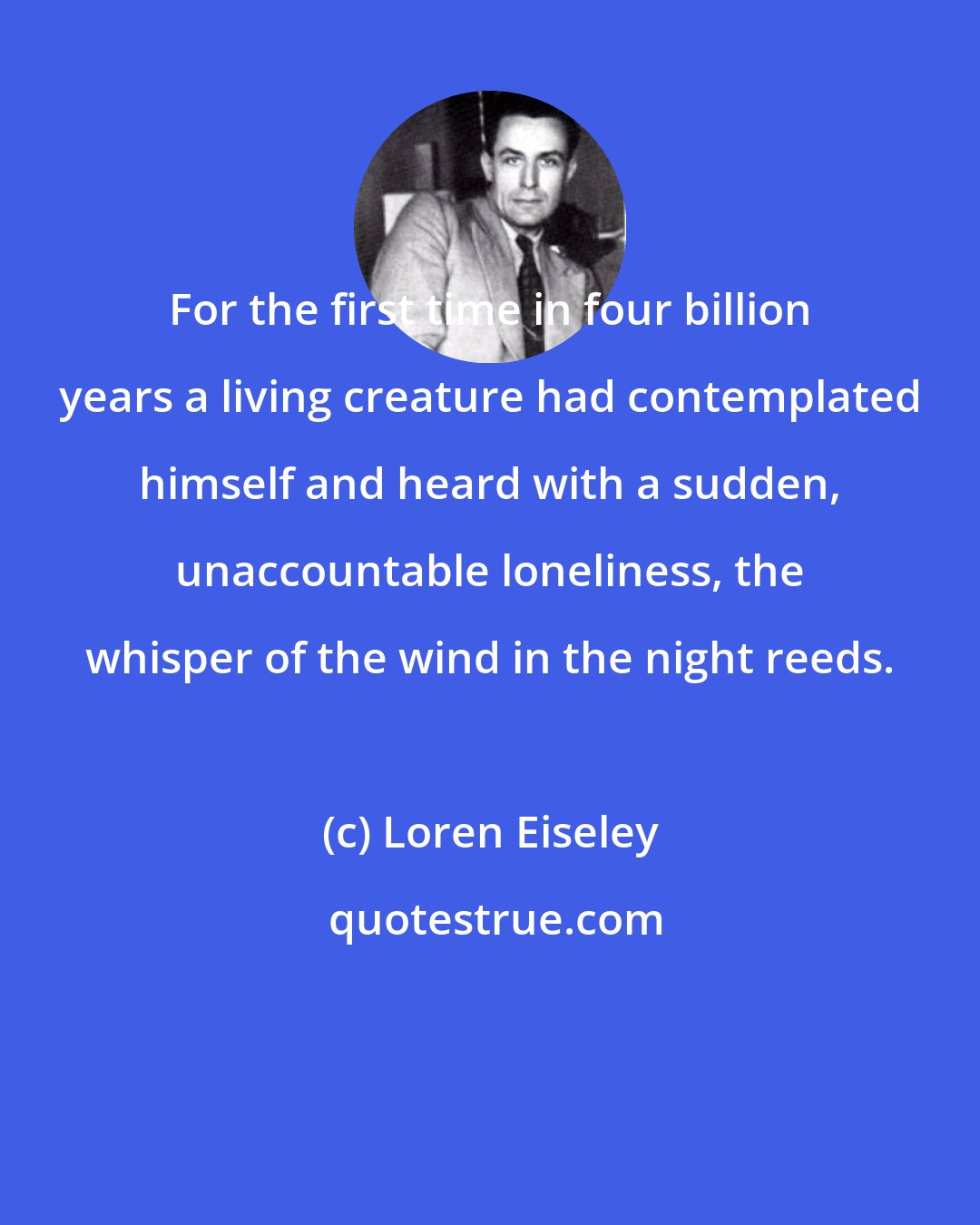 Loren Eiseley: For the first time in four billion years a living creature had contemplated himself and heard with a sudden, unaccountable loneliness, the whisper of the wind in the night reeds.