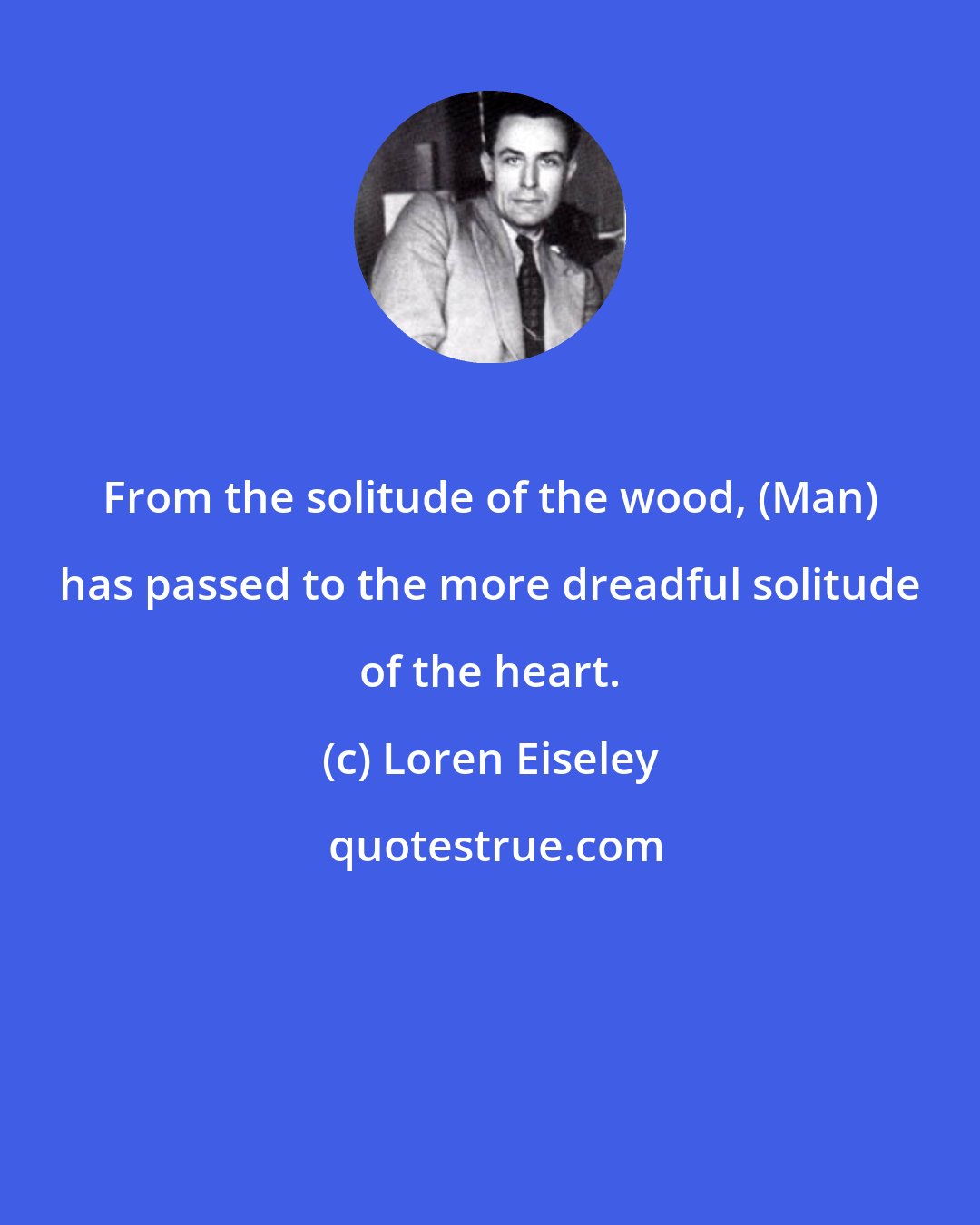 Loren Eiseley: From the solitude of the wood, (Man) has passed to the more dreadful solitude of the heart.