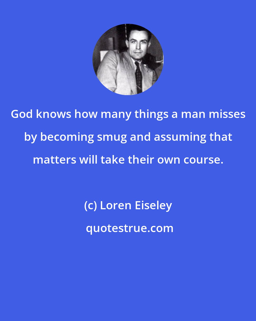 Loren Eiseley: God knows how many things a man misses by becoming smug and assuming that matters will take their own course.