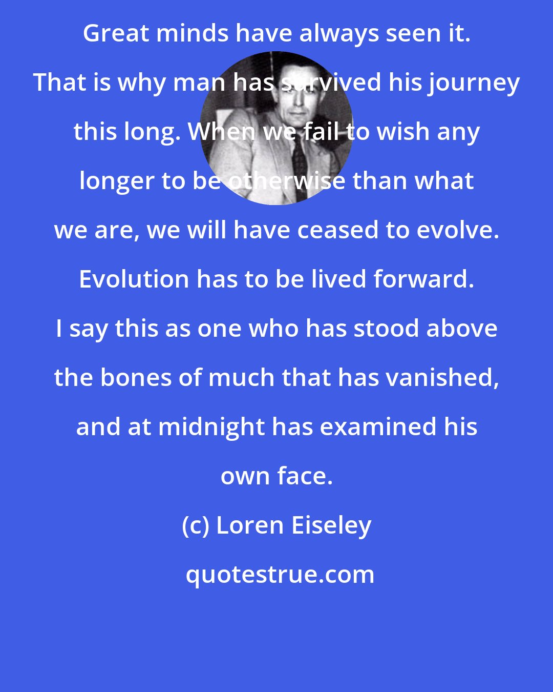 Loren Eiseley: Great minds have always seen it. That is why man has survived his journey this long. When we fail to wish any longer to be otherwise than what we are, we will have ceased to evolve. Evolution has to be lived forward. I say this as one who has stood above the bones of much that has vanished, and at midnight has examined his own face.