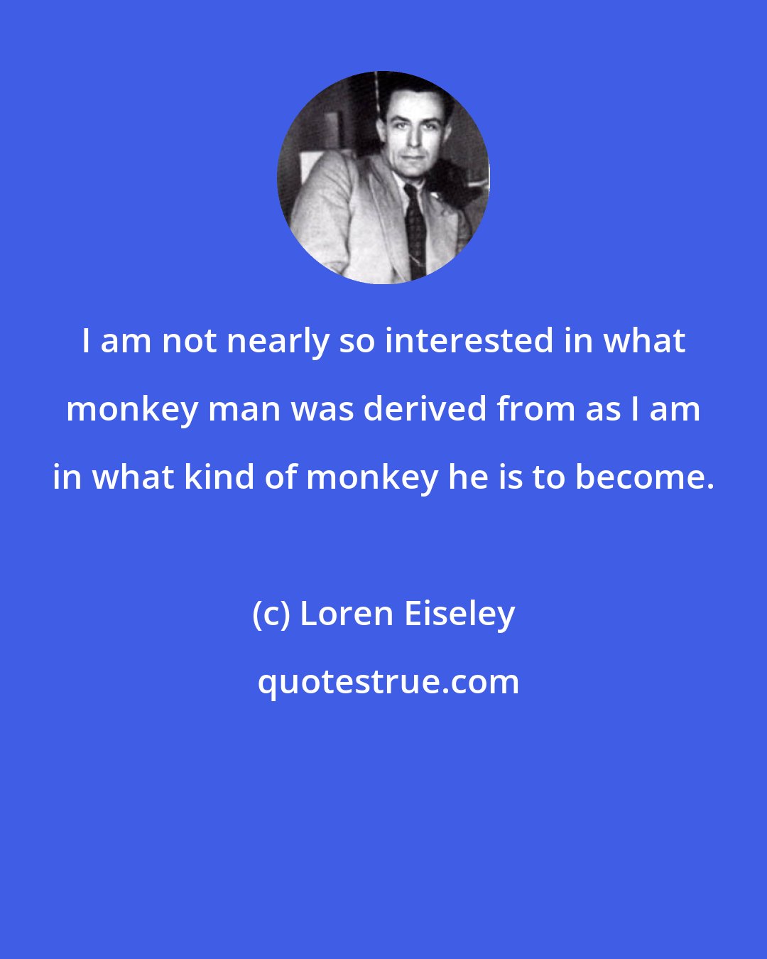 Loren Eiseley: I am not nearly so interested in what monkey man was derived from as I am in what kind of monkey he is to become.