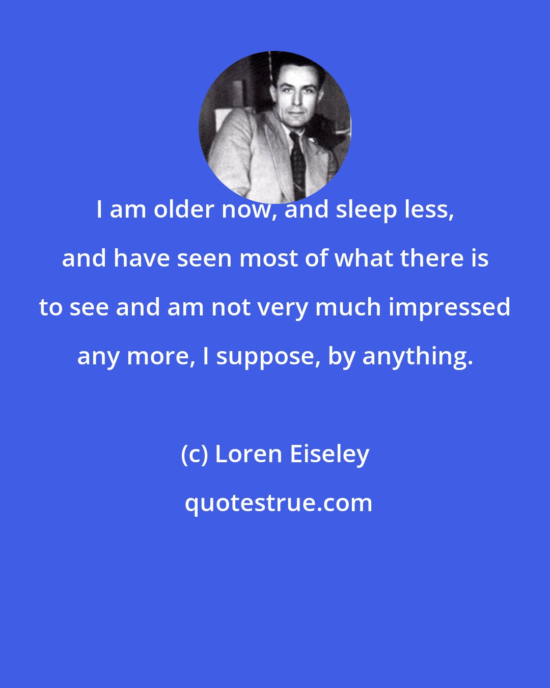 Loren Eiseley: I am older now, and sleep less, and have seen most of what there is to see and am not very much impressed any more, I suppose, by anything.