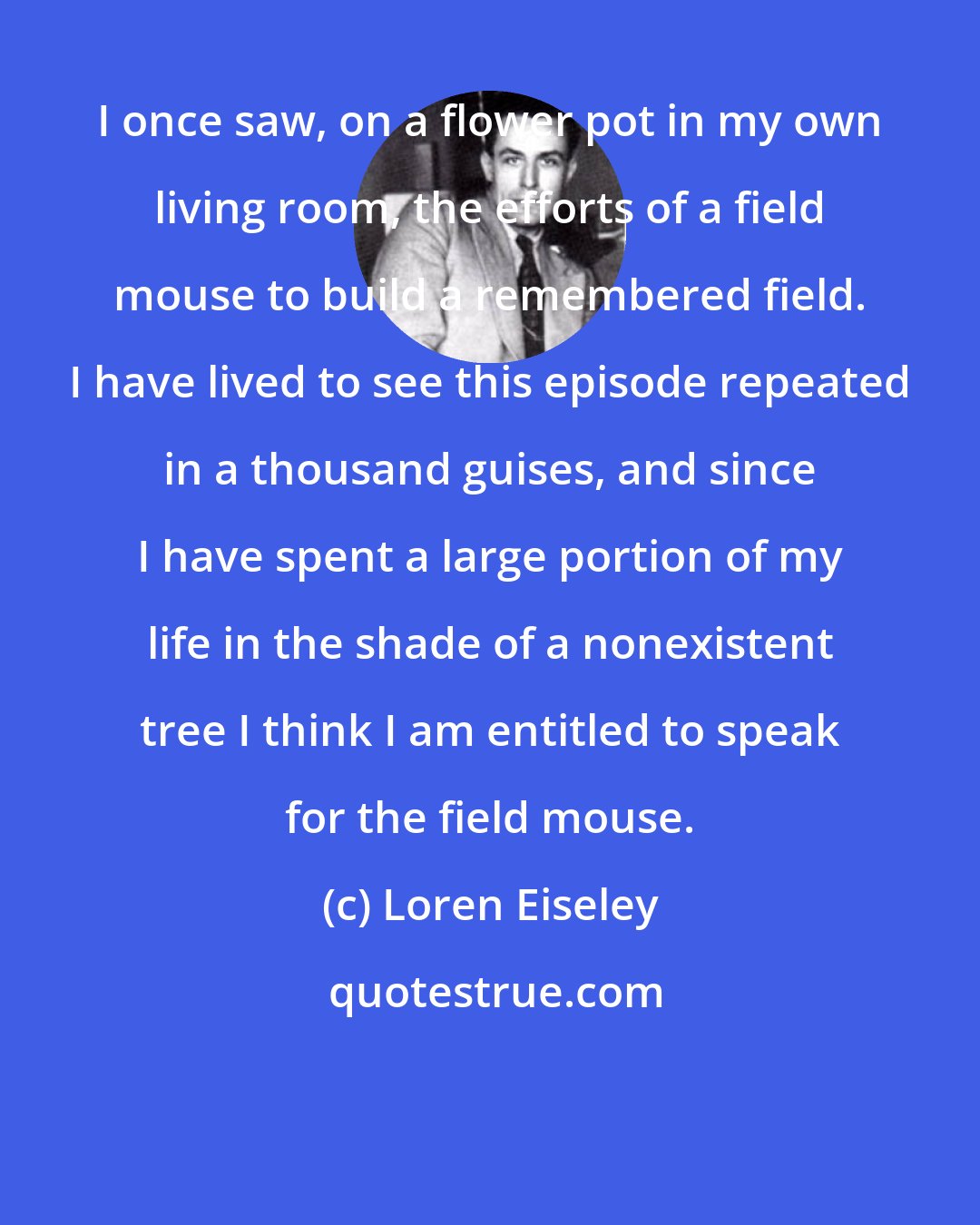 Loren Eiseley: I once saw, on a flower pot in my own living room, the efforts of a field mouse to build a remembered field. I have lived to see this episode repeated in a thousand guises, and since I have spent a large portion of my life in the shade of a nonexistent tree I think I am entitled to speak for the field mouse.