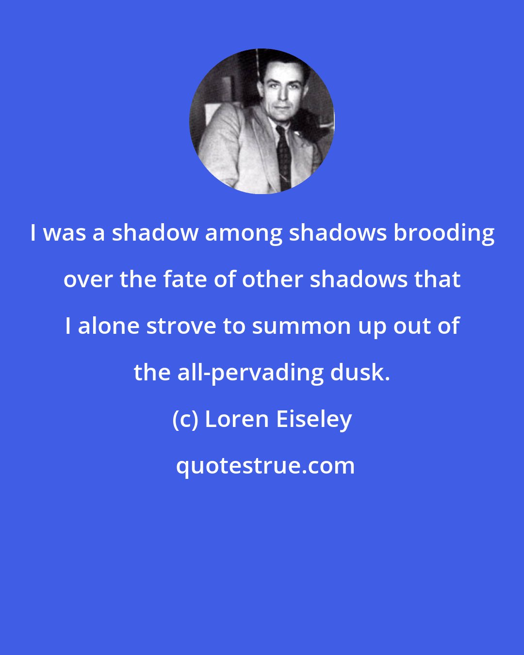 Loren Eiseley: I was a shadow among shadows brooding over the fate of other shadows that I alone strove to summon up out of the all-pervading dusk.