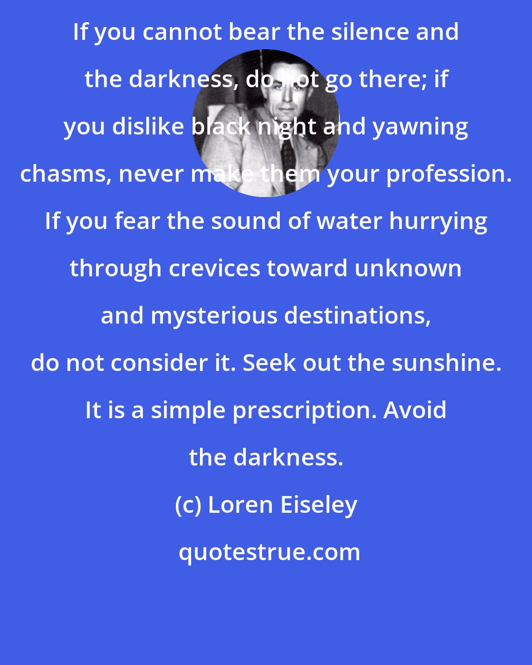 Loren Eiseley: If you cannot bear the silence and the darkness, do not go there; if you dislike black night and yawning chasms, never make them your profession. If you fear the sound of water hurrying through crevices toward unknown and mysterious destinations, do not consider it. Seek out the sunshine. It is a simple prescription. Avoid the darkness.