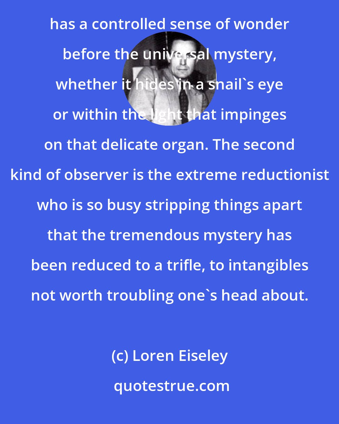 Loren Eiseley: In the end, science as we know it has two basic types of practitioners. One is the educated man who still has a controlled sense of wonder before the universal mystery, whether it hides in a snail's eye or within the light that impinges on that delicate organ. The second kind of observer is the extreme reductionist who is so busy stripping things apart that the tremendous mystery has been reduced to a trifle, to intangibles not worth troubling one's head about.