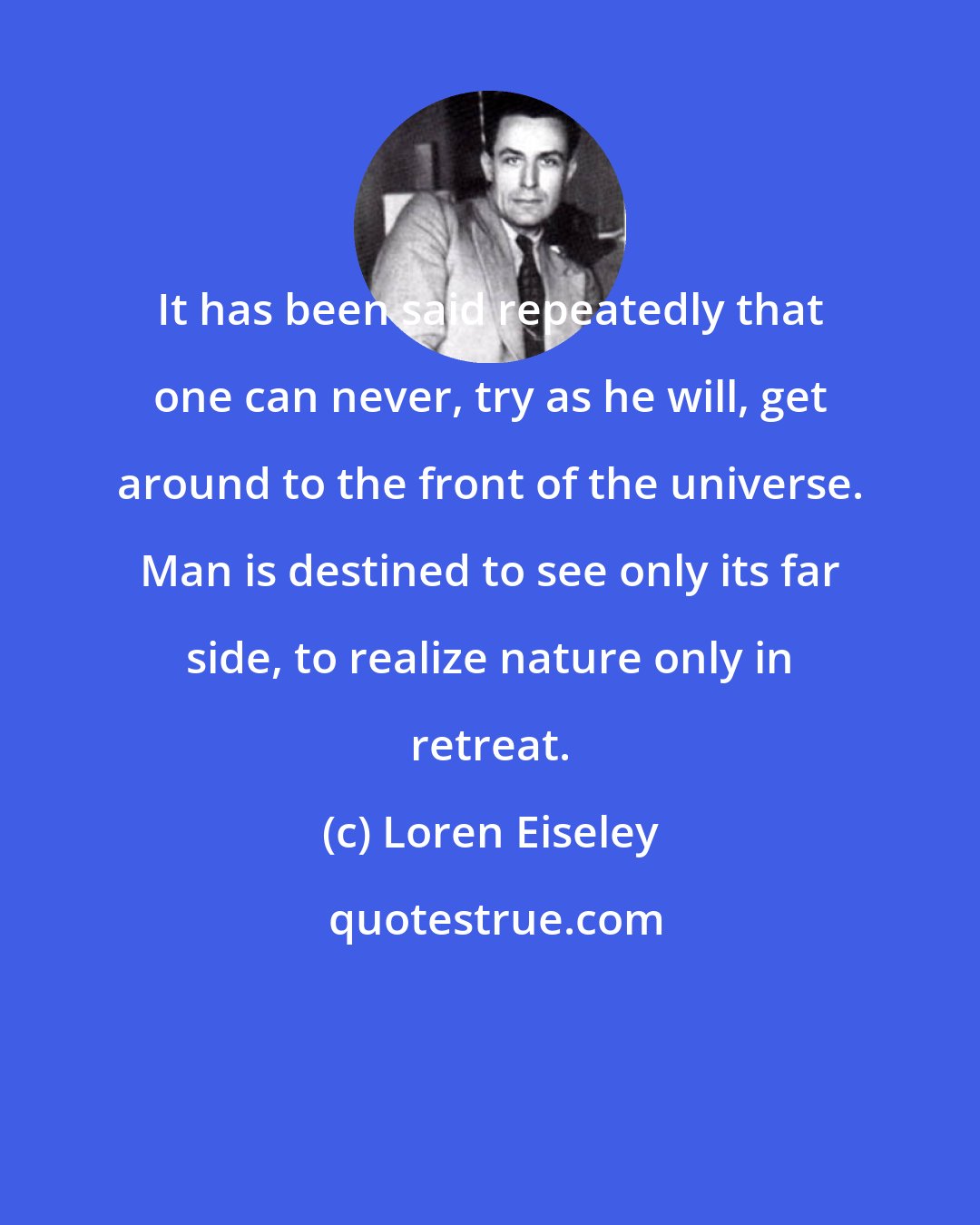 Loren Eiseley: It has been said repeatedly that one can never, try as he will, get around to the front of the universe. Man is destined to see only its far side, to realize nature only in retreat.