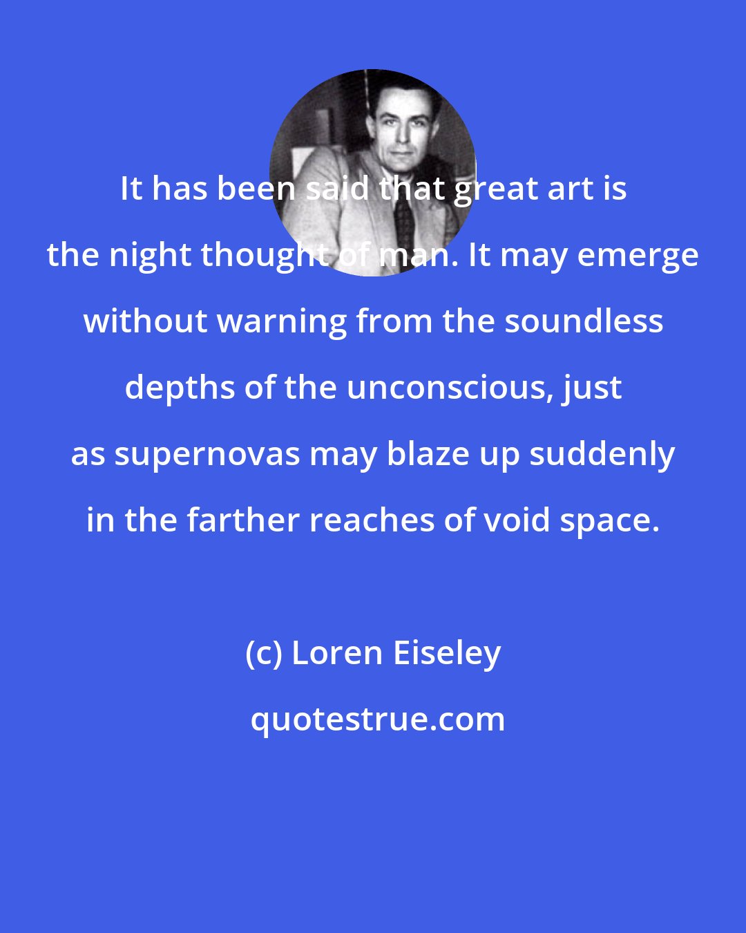 Loren Eiseley: It has been said that great art is the night thought of man. It may emerge without warning from the soundless depths of the unconscious, just as supernovas may blaze up suddenly in the farther reaches of void space.