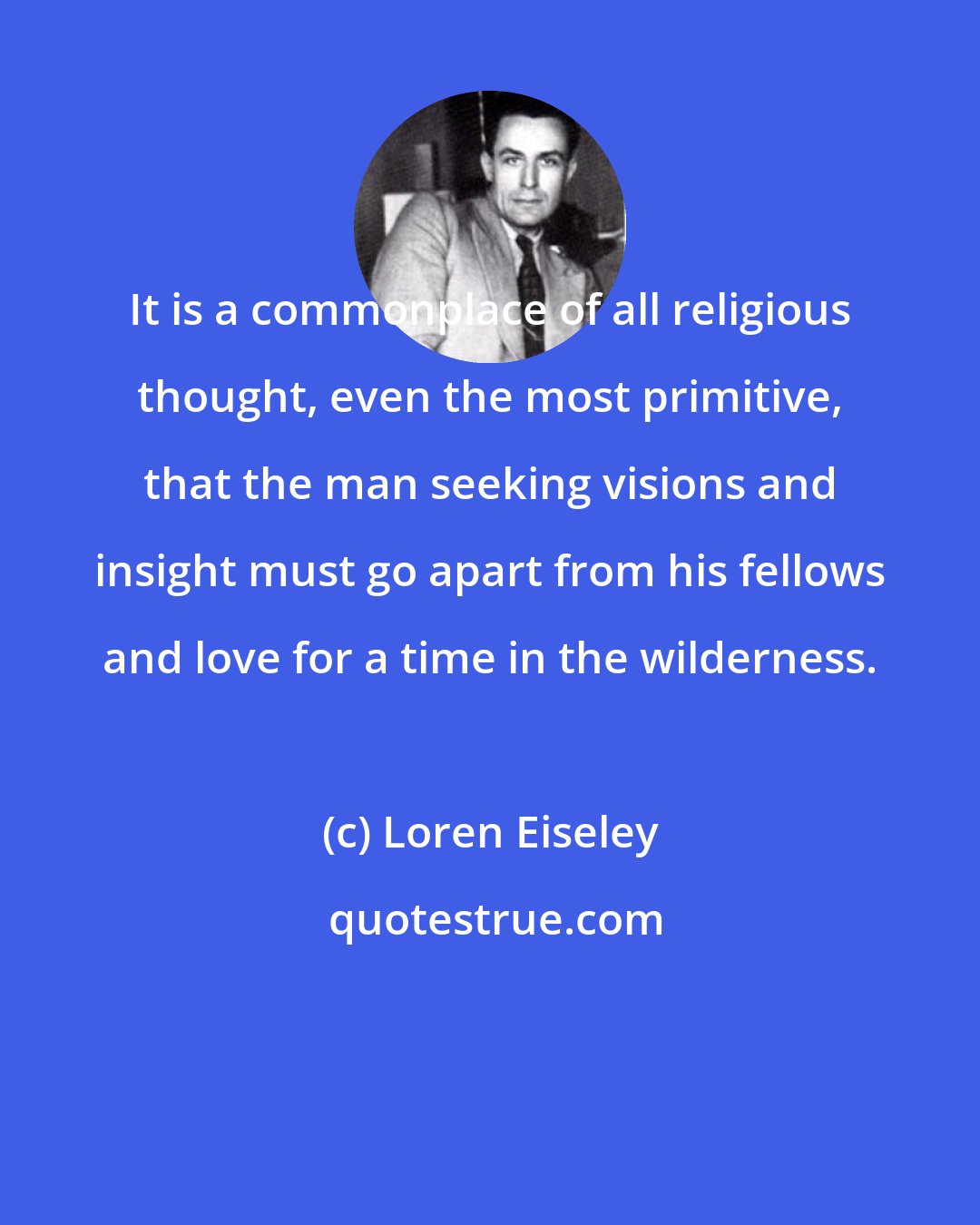 Loren Eiseley: It is a commonplace of all religious thought, even the most primitive, that the man seeking visions and insight must go apart from his fellows and love for a time in the wilderness.