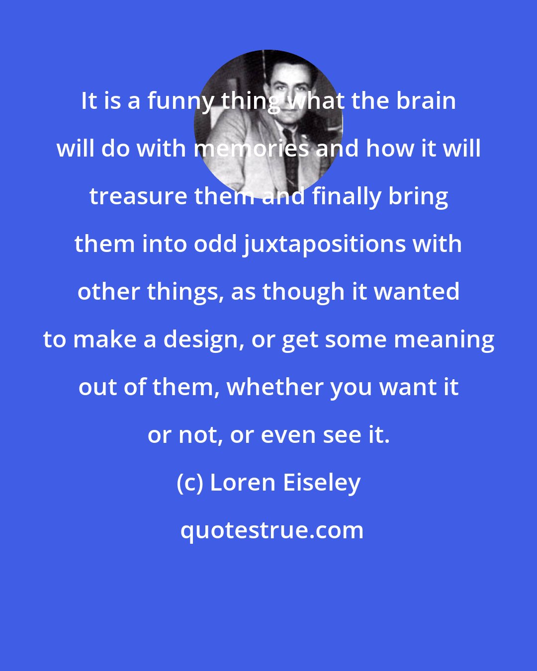 Loren Eiseley: It is a funny thing what the brain will do with memories and how it will treasure them and finally bring them into odd juxtapositions with other things, as though it wanted to make a design, or get some meaning out of them, whether you want it or not, or even see it.