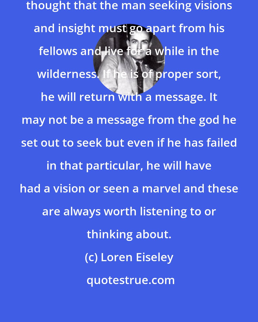 Loren Eiseley: It is commonplace of all religious thought that the man seeking visions and insight must go apart from his fellows and live for a while in the wilderness. If he is of proper sort, he will return with a message. It may not be a message from the god he set out to seek but even if he has failed in that particular, he will have had a vision or seen a marvel and these are always worth listening to or thinking about.