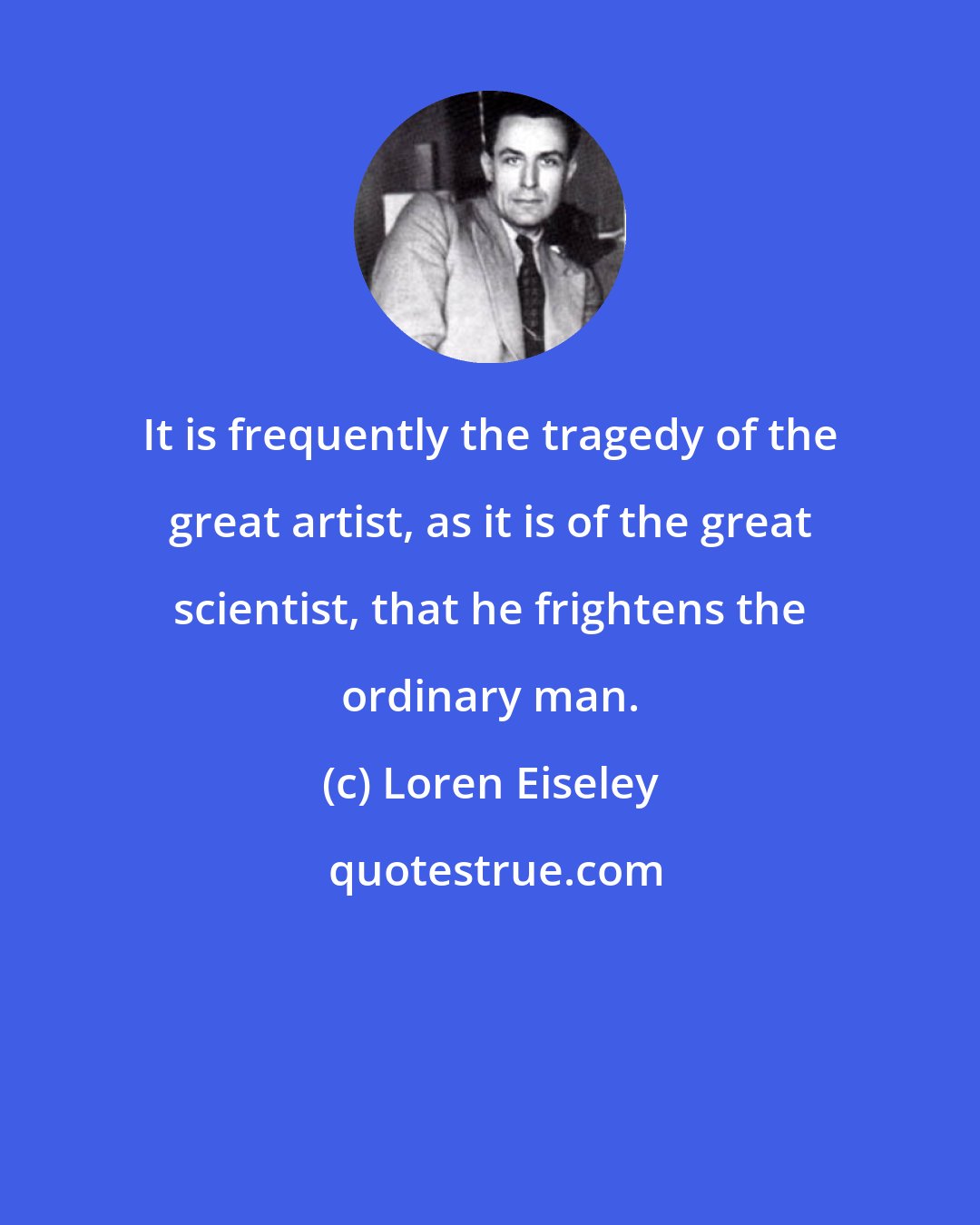 Loren Eiseley: It is frequently the tragedy of the great artist, as it is of the great scientist, that he frightens the ordinary man.