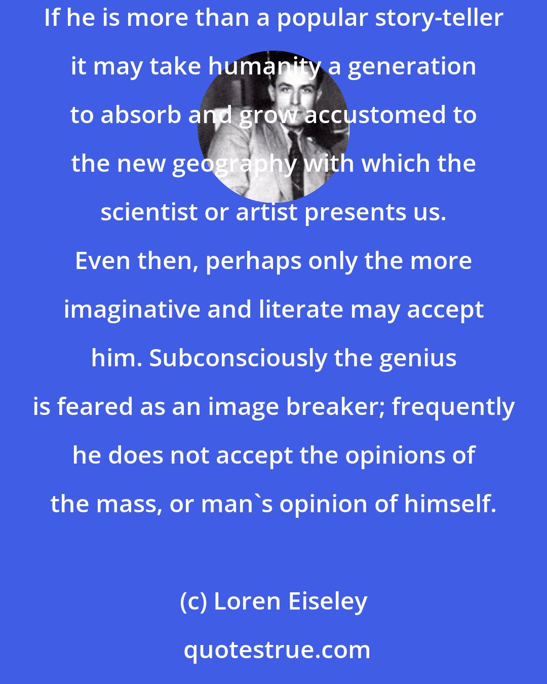 Loren Eiseley: It is frequently the tragedy of the great artist for example Vincent Van Gogh, as it is of the great scientist, that he frightens the ordinary man. If he is more than a popular story-teller it may take humanity a generation to absorb and grow accustomed to the new geography with which the scientist or artist presents us. Even then, perhaps only the more imaginative and literate may accept him. Subconsciously the genius is feared as an image breaker; frequently he does not accept the opinions of the mass, or man's opinion of himself.