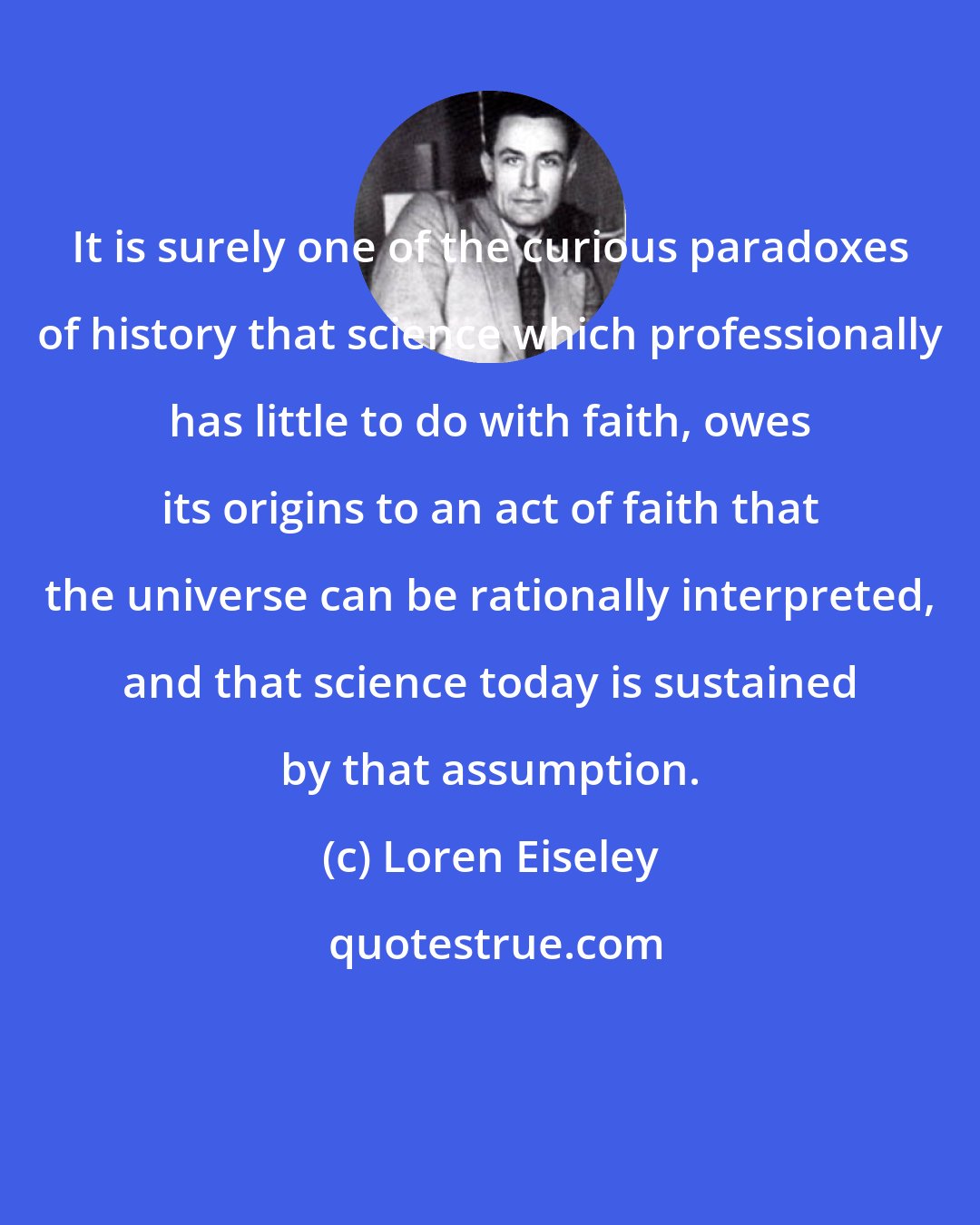 Loren Eiseley: It is surely one of the curious paradoxes of history that science which professionally has little to do with faith, owes its origins to an act of faith that the universe can be rationally interpreted, and that science today is sustained by that assumption.