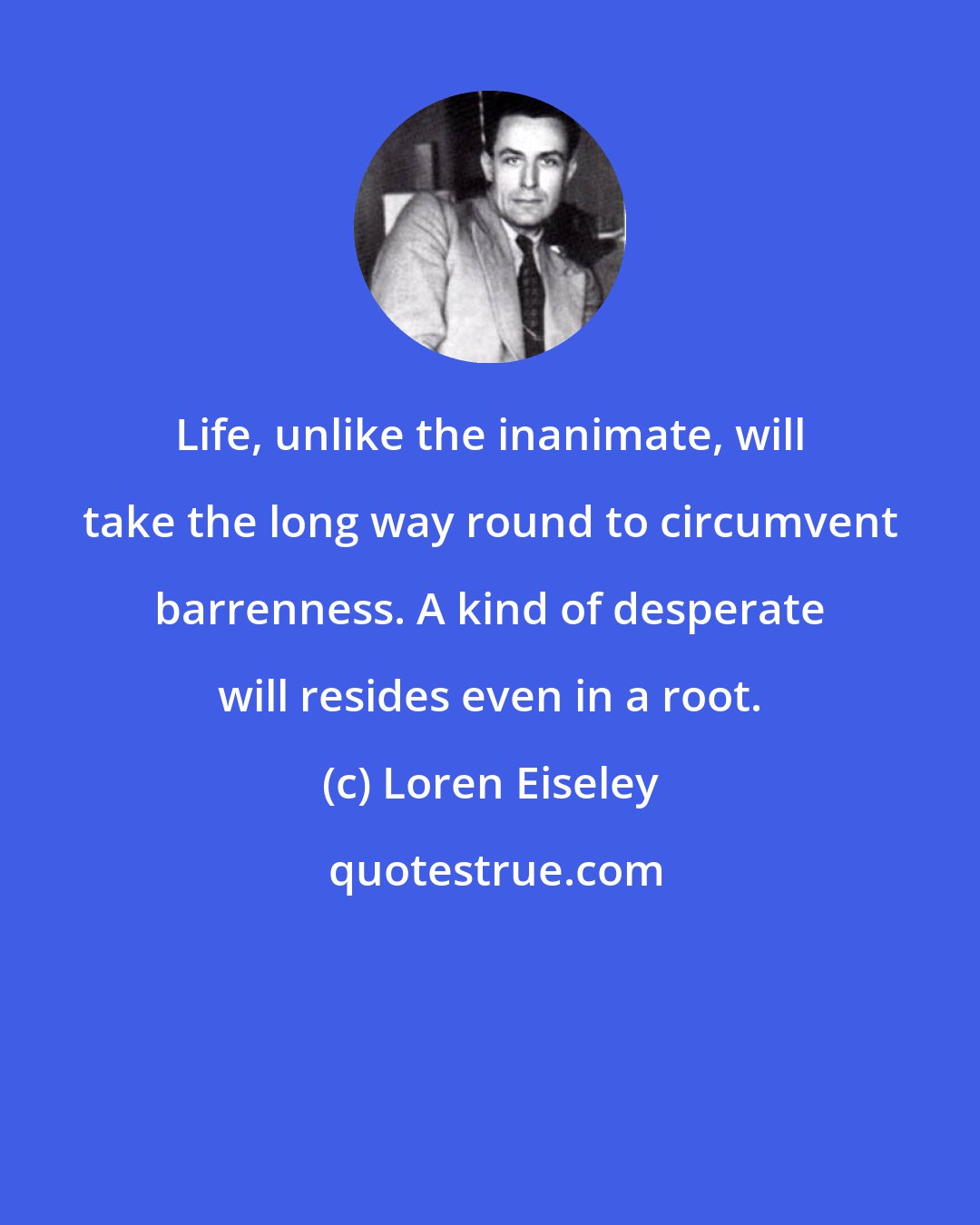 Loren Eiseley: Life, unlike the inanimate, will take the long way round to circumvent barrenness. A kind of desperate will resides even in a root.