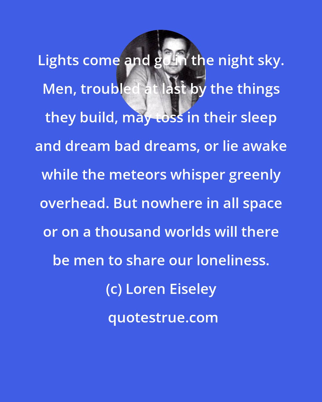 Loren Eiseley: Lights come and go in the night sky. Men, troubled at last by the things they build, may toss in their sleep and dream bad dreams, or lie awake while the meteors whisper greenly overhead. But nowhere in all space or on a thousand worlds will there be men to share our loneliness.