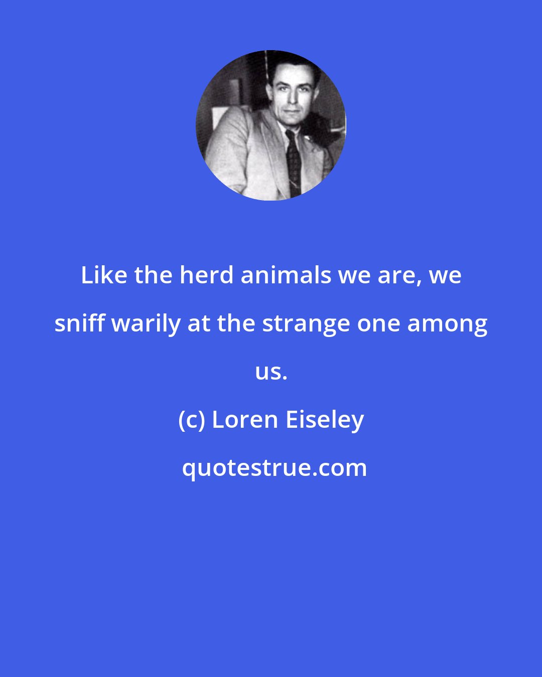 Loren Eiseley: Like the herd animals we are, we sniff warily at the strange one among us.