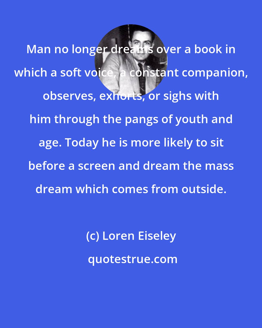 Loren Eiseley: Man no longer dreams over a book in which a soft voice, a constant companion, observes, exhorts, or sighs with him through the pangs of youth and age. Today he is more likely to sit before a screen and dream the mass dream which comes from outside.