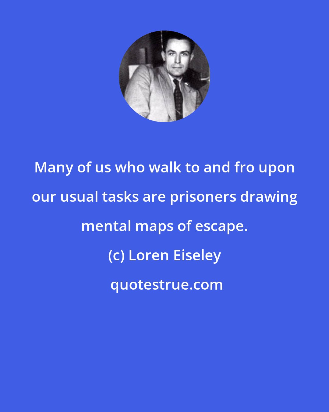 Loren Eiseley: Many of us who walk to and fro upon our usual tasks are prisoners drawing mental maps of escape.