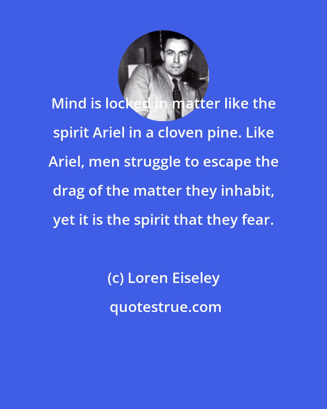 Loren Eiseley: Mind is locked in matter like the spirit Ariel in a cloven pine. Like Ariel, men struggle to escape the drag of the matter they inhabit, yet it is the spirit that they fear.