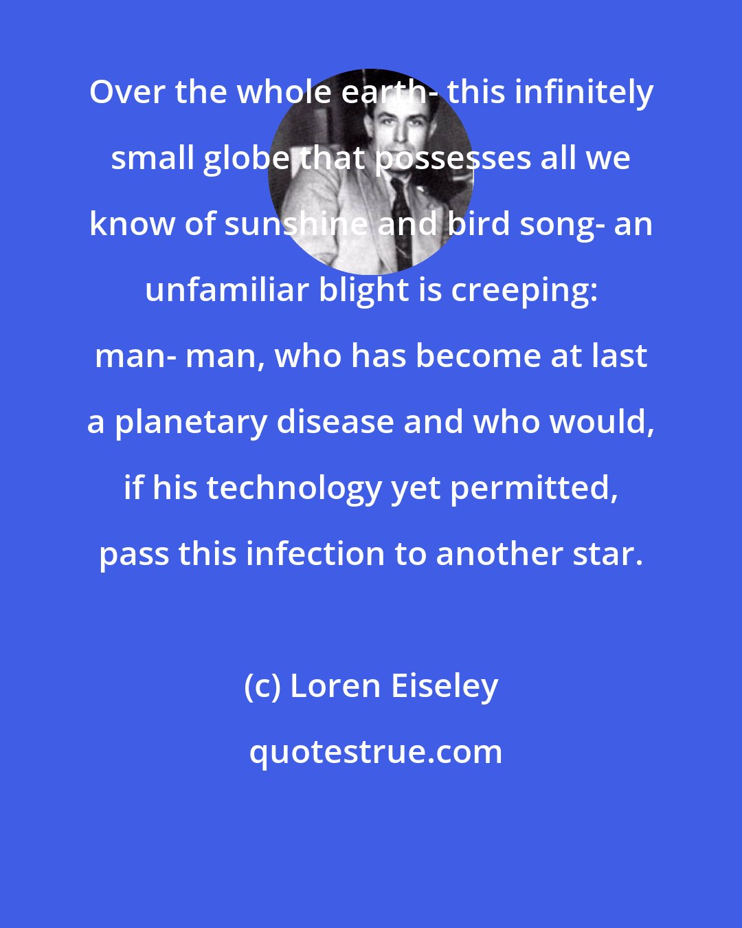 Loren Eiseley: Over the whole earth- this infinitely small globe that possesses all we know of sunshine and bird song- an unfamiliar blight is creeping: man- man, who has become at last a planetary disease and who would, if his technology yet permitted, pass this infection to another star.