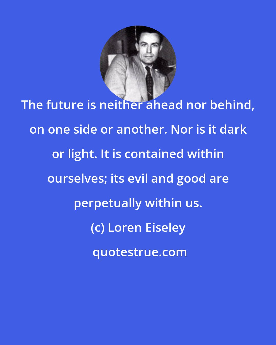 Loren Eiseley: The future is neither ahead nor behind, on one side or another. Nor is it dark or light. It is contained within ourselves; its evil and good are perpetually within us.