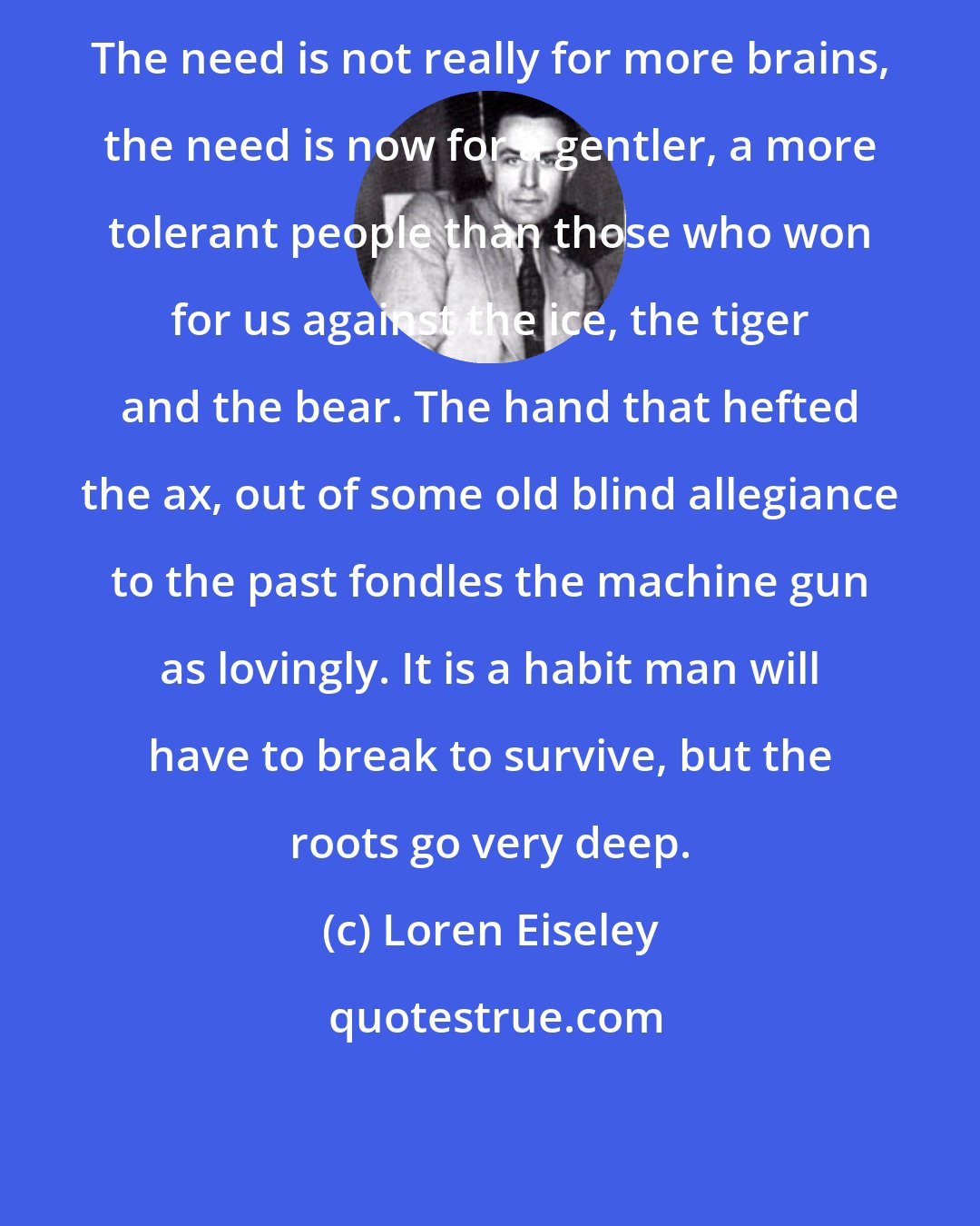 Loren Eiseley: The need is not really for more brains, the need is now for a gentler, a more tolerant people than those who won for us against the ice, the tiger and the bear. The hand that hefted the ax, out of some old blind allegiance to the past fondles the machine gun as lovingly. It is a habit man will have to break to survive, but the roots go very deep.