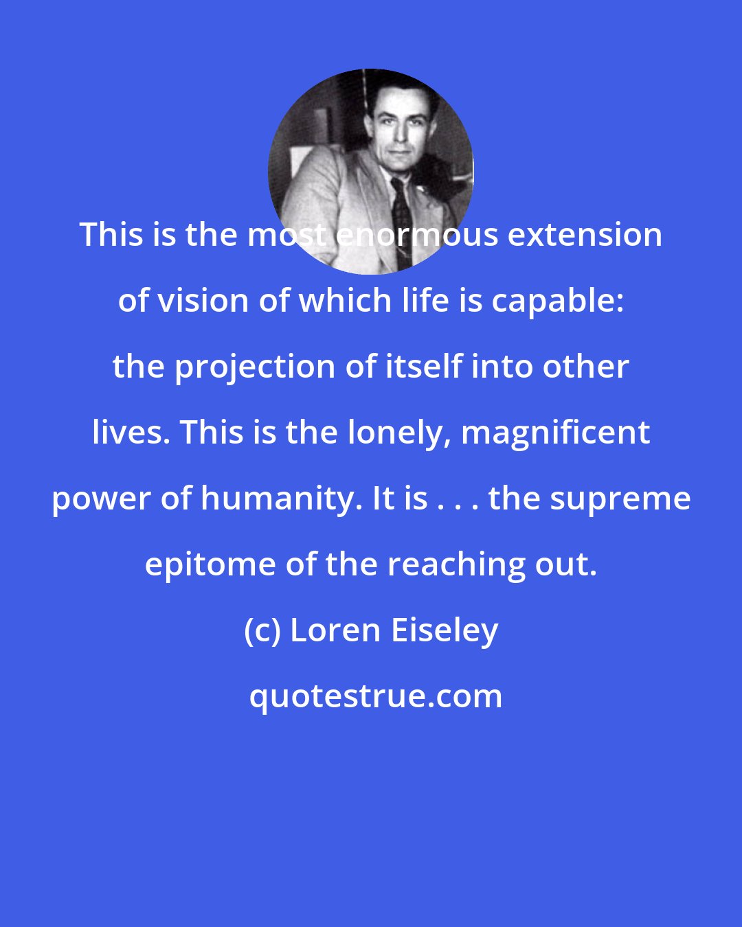 Loren Eiseley: This is the most enormous extension of vision of which life is capable: the projection of itself into other lives. This is the lonely, magnificent power of humanity. It is . . . the supreme epitome of the reaching out.