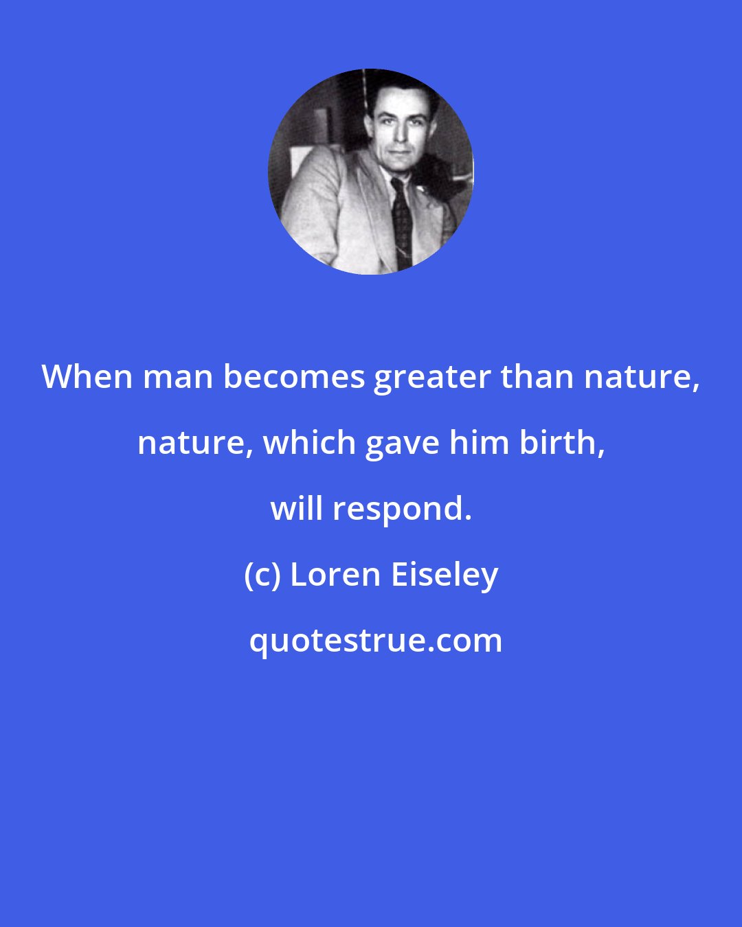 Loren Eiseley: When man becomes greater than nature, nature, which gave him birth, will respond.