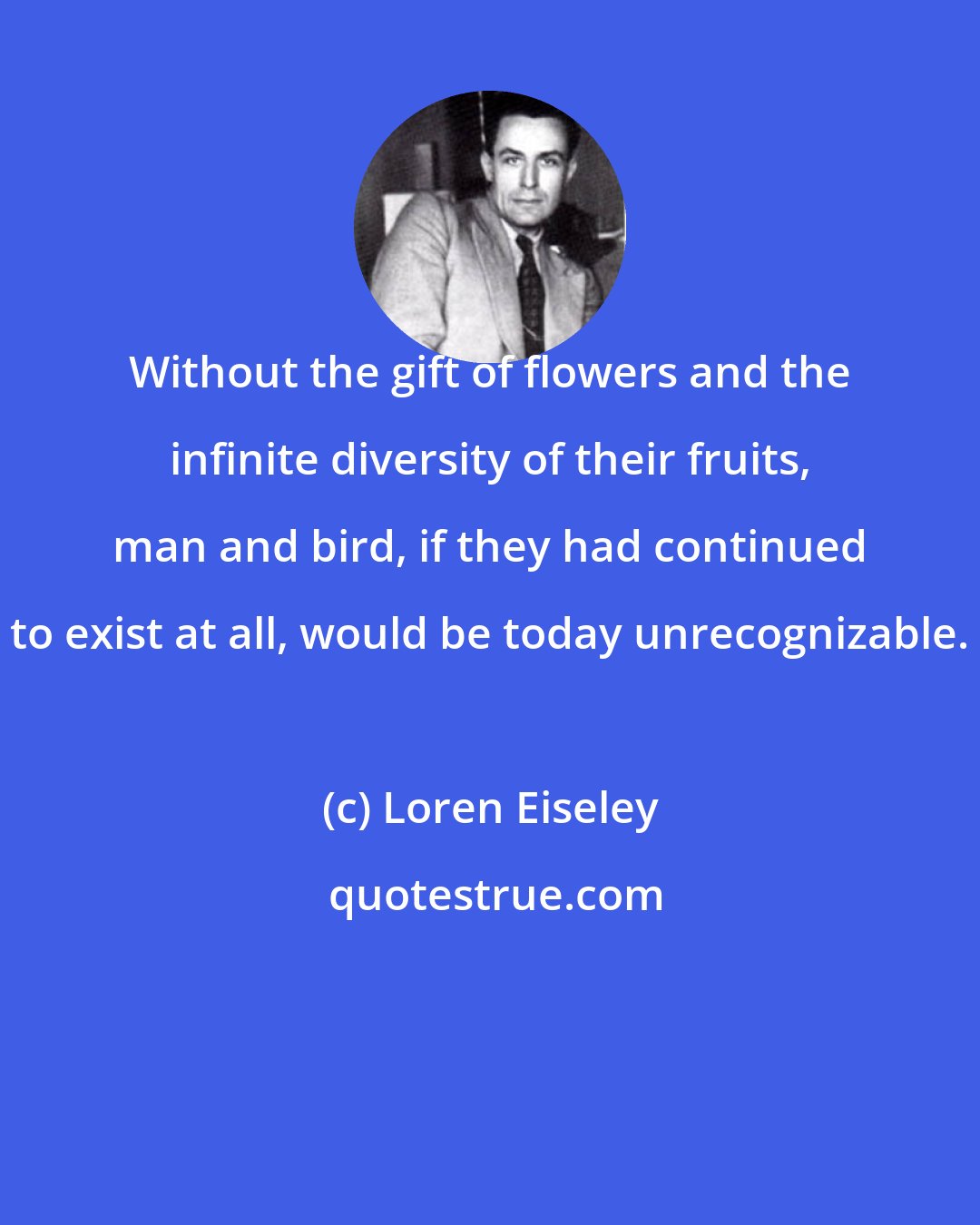 Loren Eiseley: Without the gift of flowers and the infinite diversity of their fruits, man and bird, if they had continued to exist at all, would be today unrecognizable.