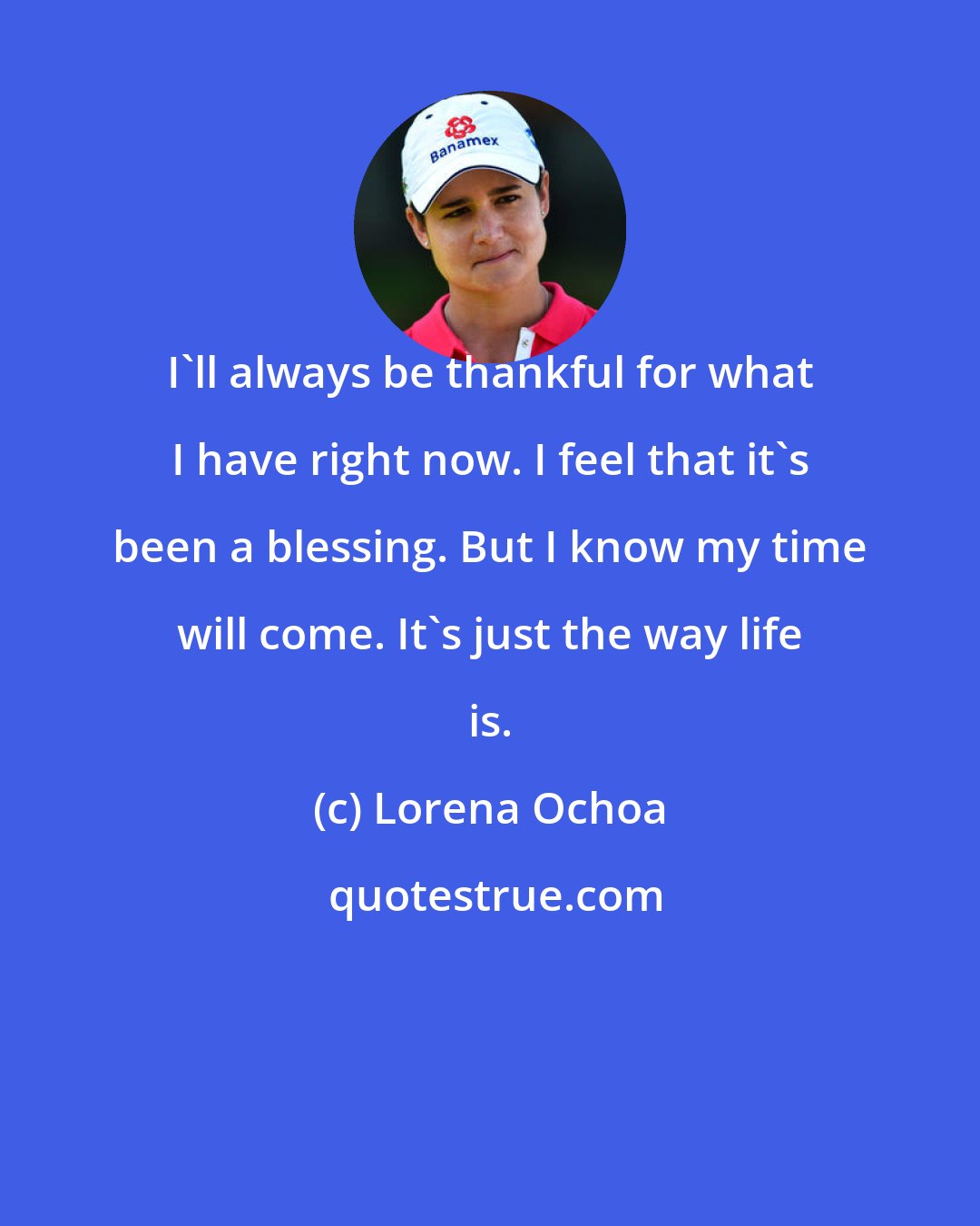 Lorena Ochoa: I'll always be thankful for what I have right now. I feel that it's been a blessing. But I know my time will come. It's just the way life is.