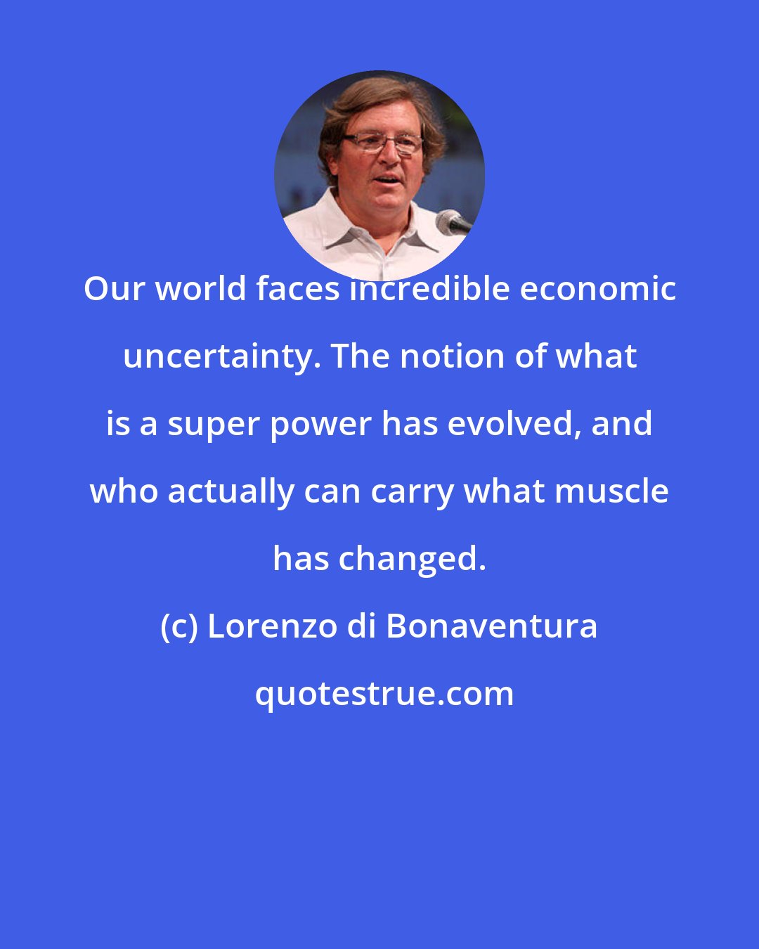 Lorenzo di Bonaventura: Our world faces incredible economic uncertainty. The notion of what is a super power has evolved, and who actually can carry what muscle has changed.
